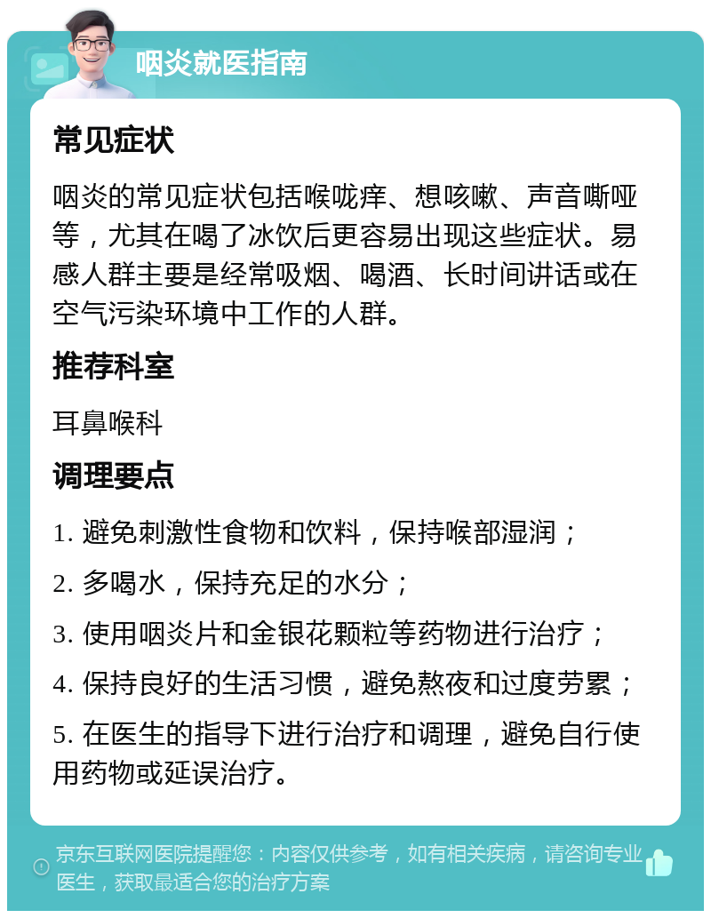 咽炎就医指南 常见症状 咽炎的常见症状包括喉咙痒、想咳嗽、声音嘶哑等，尤其在喝了冰饮后更容易出现这些症状。易感人群主要是经常吸烟、喝酒、长时间讲话或在空气污染环境中工作的人群。 推荐科室 耳鼻喉科 调理要点 1. 避免刺激性食物和饮料，保持喉部湿润； 2. 多喝水，保持充足的水分； 3. 使用咽炎片和金银花颗粒等药物进行治疗； 4. 保持良好的生活习惯，避免熬夜和过度劳累； 5. 在医生的指导下进行治疗和调理，避免自行使用药物或延误治疗。