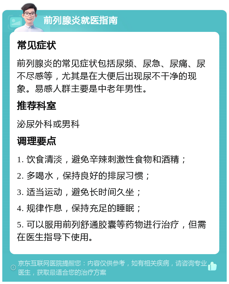 前列腺炎就医指南 常见症状 前列腺炎的常见症状包括尿频、尿急、尿痛、尿不尽感等，尤其是在大便后出现尿不干净的现象。易感人群主要是中老年男性。 推荐科室 泌尿外科或男科 调理要点 1. 饮食清淡，避免辛辣刺激性食物和酒精； 2. 多喝水，保持良好的排尿习惯； 3. 适当运动，避免长时间久坐； 4. 规律作息，保持充足的睡眠； 5. 可以服用前列舒通胶囊等药物进行治疗，但需在医生指导下使用。