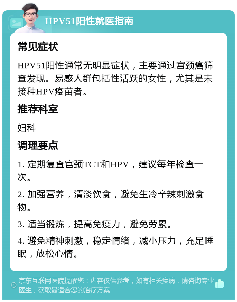 HPV51阳性就医指南 常见症状 HPV51阳性通常无明显症状，主要通过宫颈癌筛查发现。易感人群包括性活跃的女性，尤其是未接种HPV疫苗者。 推荐科室 妇科 调理要点 1. 定期复查宫颈TCT和HPV，建议每年检查一次。 2. 加强营养，清淡饮食，避免生冷辛辣刺激食物。 3. 适当锻炼，提高免疫力，避免劳累。 4. 避免精神刺激，稳定情绪，减小压力，充足睡眠，放松心情。