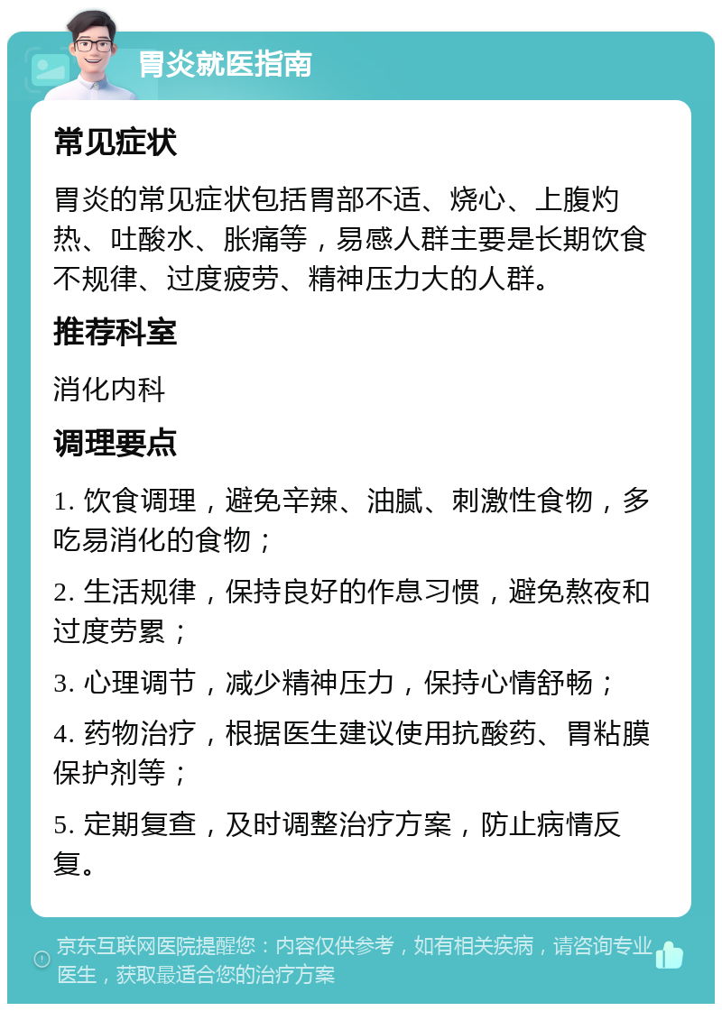 胃炎就医指南 常见症状 胃炎的常见症状包括胃部不适、烧心、上腹灼热、吐酸水、胀痛等，易感人群主要是长期饮食不规律、过度疲劳、精神压力大的人群。 推荐科室 消化内科 调理要点 1. 饮食调理，避免辛辣、油腻、刺激性食物，多吃易消化的食物； 2. 生活规律，保持良好的作息习惯，避免熬夜和过度劳累； 3. 心理调节，减少精神压力，保持心情舒畅； 4. 药物治疗，根据医生建议使用抗酸药、胃粘膜保护剂等； 5. 定期复查，及时调整治疗方案，防止病情反复。