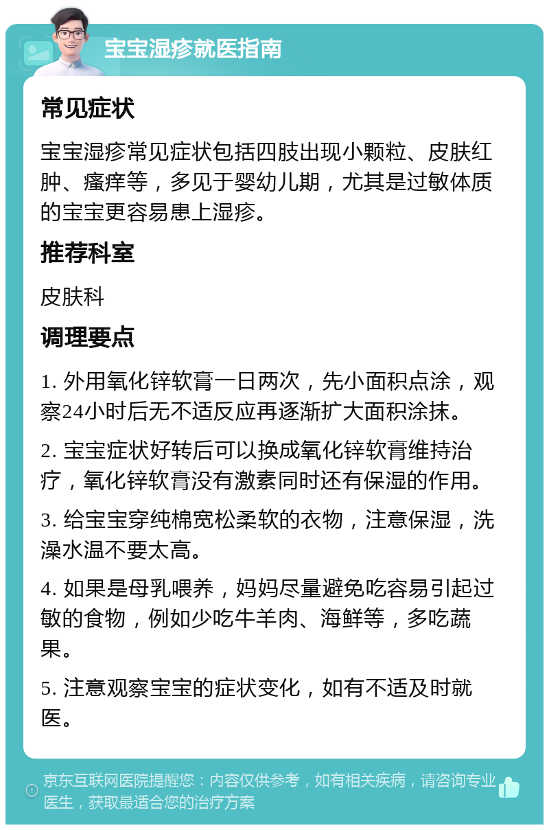 宝宝湿疹就医指南 常见症状 宝宝湿疹常见症状包括四肢出现小颗粒、皮肤红肿、瘙痒等，多见于婴幼儿期，尤其是过敏体质的宝宝更容易患上湿疹。 推荐科室 皮肤科 调理要点 1. 外用氧化锌软膏一日两次，先小面积点涂，观察24小时后无不适反应再逐渐扩大面积涂抹。 2. 宝宝症状好转后可以换成氧化锌软膏维持治疗，氧化锌软膏没有激素同时还有保湿的作用。 3. 给宝宝穿纯棉宽松柔软的衣物，注意保湿，洗澡水温不要太高。 4. 如果是母乳喂养，妈妈尽量避免吃容易引起过敏的食物，例如少吃牛羊肉、海鲜等，多吃蔬果。 5. 注意观察宝宝的症状变化，如有不适及时就医。