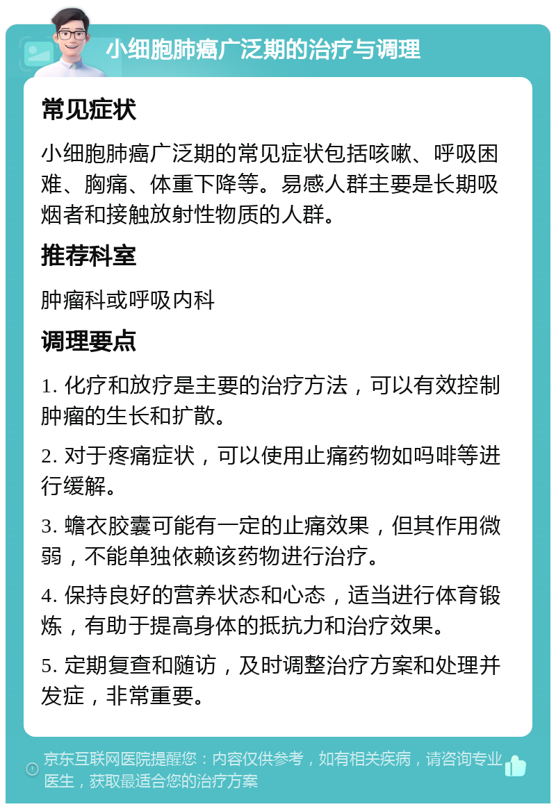 小细胞肺癌广泛期的治疗与调理 常见症状 小细胞肺癌广泛期的常见症状包括咳嗽、呼吸困难、胸痛、体重下降等。易感人群主要是长期吸烟者和接触放射性物质的人群。 推荐科室 肿瘤科或呼吸内科 调理要点 1. 化疗和放疗是主要的治疗方法，可以有效控制肿瘤的生长和扩散。 2. 对于疼痛症状，可以使用止痛药物如吗啡等进行缓解。 3. 蟾衣胶囊可能有一定的止痛效果，但其作用微弱，不能单独依赖该药物进行治疗。 4. 保持良好的营养状态和心态，适当进行体育锻炼，有助于提高身体的抵抗力和治疗效果。 5. 定期复查和随访，及时调整治疗方案和处理并发症，非常重要。