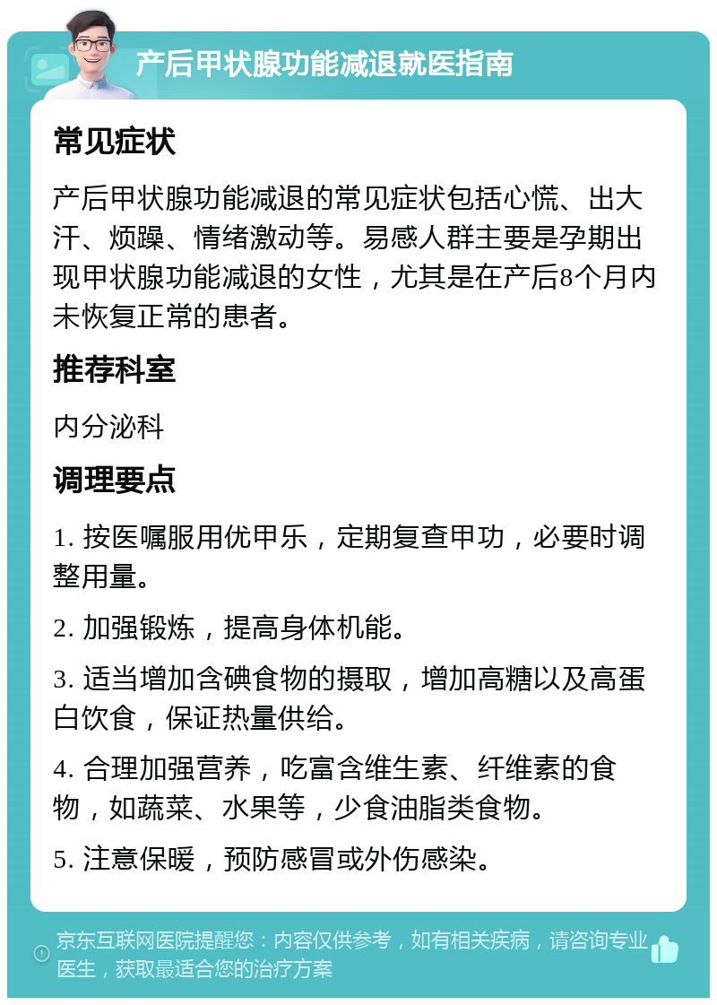 产后甲状腺功能减退就医指南 常见症状 产后甲状腺功能减退的常见症状包括心慌、出大汗、烦躁、情绪激动等。易感人群主要是孕期出现甲状腺功能减退的女性，尤其是在产后8个月内未恢复正常的患者。 推荐科室 内分泌科 调理要点 1. 按医嘱服用优甲乐，定期复查甲功，必要时调整用量。 2. 加强锻炼，提高身体机能。 3. 适当增加含碘食物的摄取，增加高糖以及高蛋白饮食，保证热量供给。 4. 合理加强营养，吃富含维生素、纤维素的食物，如蔬菜、水果等，少食油脂类食物。 5. 注意保暖，预防感冒或外伤感染。