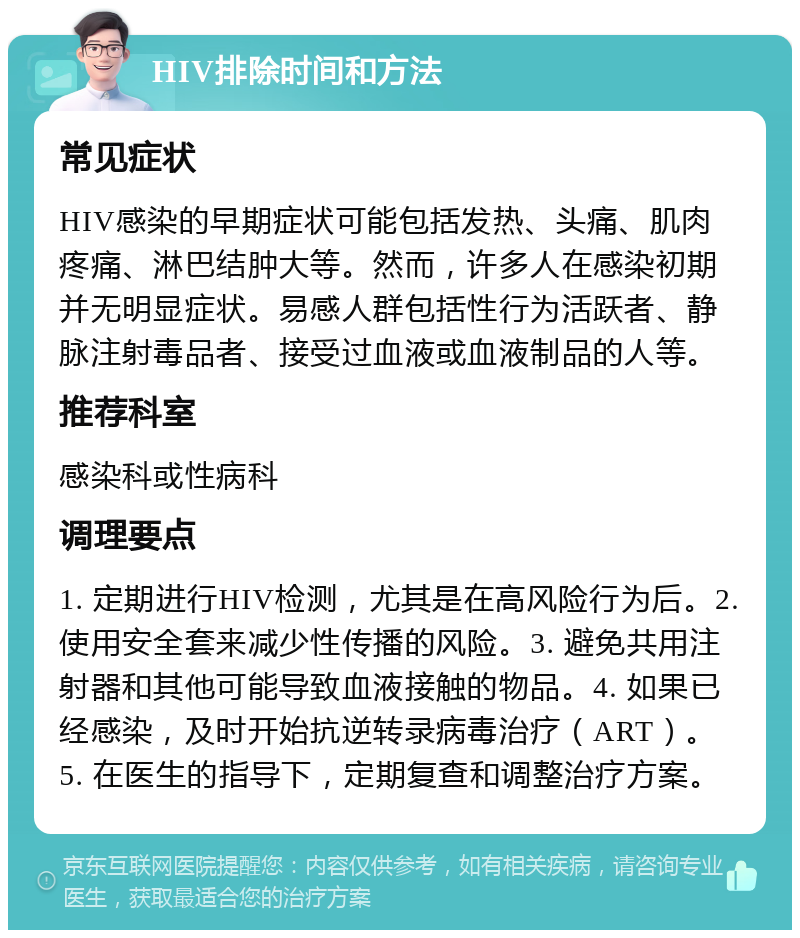 HIV排除时间和方法 常见症状 HIV感染的早期症状可能包括发热、头痛、肌肉疼痛、淋巴结肿大等。然而，许多人在感染初期并无明显症状。易感人群包括性行为活跃者、静脉注射毒品者、接受过血液或血液制品的人等。 推荐科室 感染科或性病科 调理要点 1. 定期进行HIV检测，尤其是在高风险行为后。2. 使用安全套来减少性传播的风险。3. 避免共用注射器和其他可能导致血液接触的物品。4. 如果已经感染，及时开始抗逆转录病毒治疗（ART）。5. 在医生的指导下，定期复查和调整治疗方案。