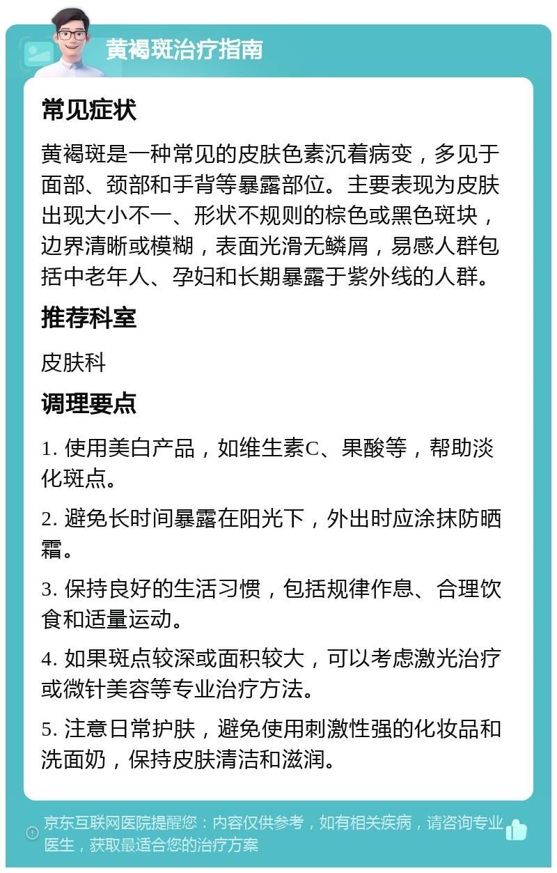 黄褐斑治疗指南 常见症状 黄褐斑是一种常见的皮肤色素沉着病变，多见于面部、颈部和手背等暴露部位。主要表现为皮肤出现大小不一、形状不规则的棕色或黑色斑块，边界清晰或模糊，表面光滑无鳞屑，易感人群包括中老年人、孕妇和长期暴露于紫外线的人群。 推荐科室 皮肤科 调理要点 1. 使用美白产品，如维生素C、果酸等，帮助淡化斑点。 2. 避免长时间暴露在阳光下，外出时应涂抹防晒霜。 3. 保持良好的生活习惯，包括规律作息、合理饮食和适量运动。 4. 如果斑点较深或面积较大，可以考虑激光治疗或微针美容等专业治疗方法。 5. 注意日常护肤，避免使用刺激性强的化妆品和洗面奶，保持皮肤清洁和滋润。