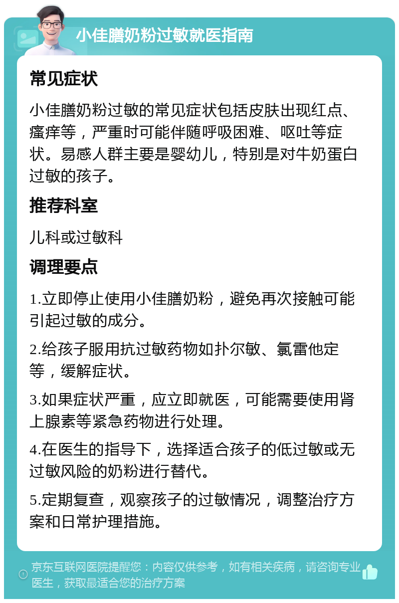 小佳膳奶粉过敏就医指南 常见症状 小佳膳奶粉过敏的常见症状包括皮肤出现红点、瘙痒等，严重时可能伴随呼吸困难、呕吐等症状。易感人群主要是婴幼儿，特别是对牛奶蛋白过敏的孩子。 推荐科室 儿科或过敏科 调理要点 1.立即停止使用小佳膳奶粉，避免再次接触可能引起过敏的成分。 2.给孩子服用抗过敏药物如扑尔敏、氯雷他定等，缓解症状。 3.如果症状严重，应立即就医，可能需要使用肾上腺素等紧急药物进行处理。 4.在医生的指导下，选择适合孩子的低过敏或无过敏风险的奶粉进行替代。 5.定期复查，观察孩子的过敏情况，调整治疗方案和日常护理措施。