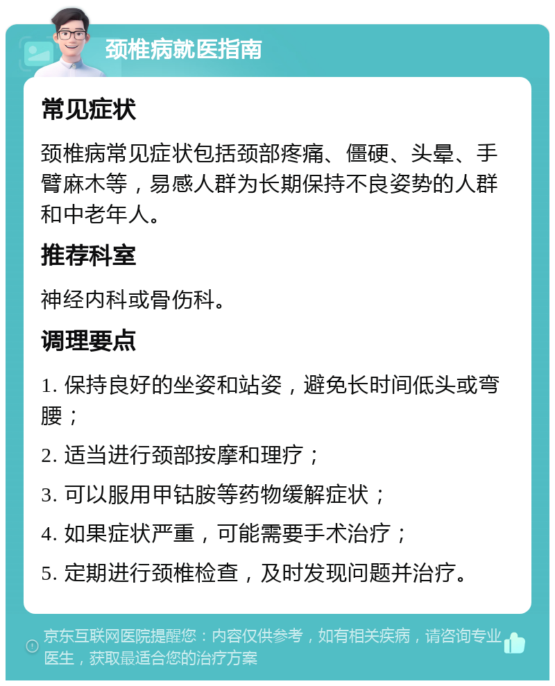 颈椎病就医指南 常见症状 颈椎病常见症状包括颈部疼痛、僵硬、头晕、手臂麻木等，易感人群为长期保持不良姿势的人群和中老年人。 推荐科室 神经内科或骨伤科。 调理要点 1. 保持良好的坐姿和站姿，避免长时间低头或弯腰； 2. 适当进行颈部按摩和理疗； 3. 可以服用甲钴胺等药物缓解症状； 4. 如果症状严重，可能需要手术治疗； 5. 定期进行颈椎检查，及时发现问题并治疗。