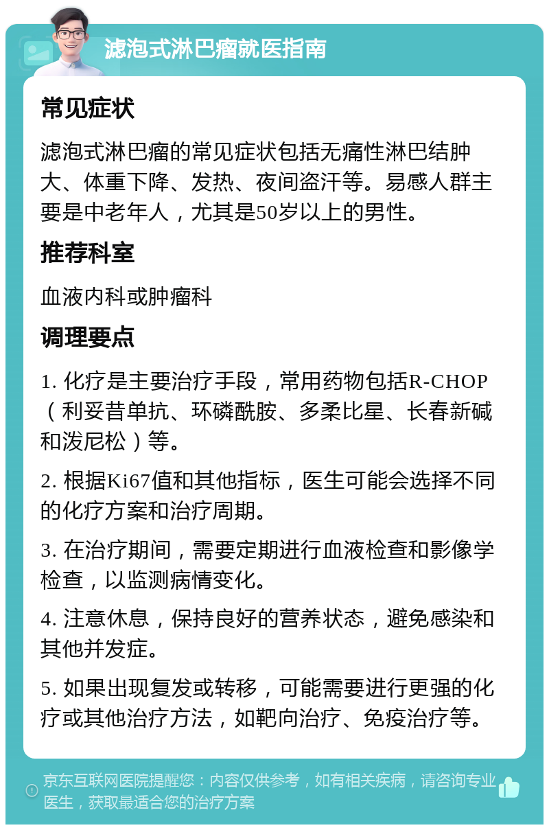 滤泡式淋巴瘤就医指南 常见症状 滤泡式淋巴瘤的常见症状包括无痛性淋巴结肿大、体重下降、发热、夜间盗汗等。易感人群主要是中老年人，尤其是50岁以上的男性。 推荐科室 血液内科或肿瘤科 调理要点 1. 化疗是主要治疗手段，常用药物包括R-CHOP（利妥昔单抗、环磷酰胺、多柔比星、长春新碱和泼尼松）等。 2. 根据Ki67值和其他指标，医生可能会选择不同的化疗方案和治疗周期。 3. 在治疗期间，需要定期进行血液检查和影像学检查，以监测病情变化。 4. 注意休息，保持良好的营养状态，避免感染和其他并发症。 5. 如果出现复发或转移，可能需要进行更强的化疗或其他治疗方法，如靶向治疗、免疫治疗等。