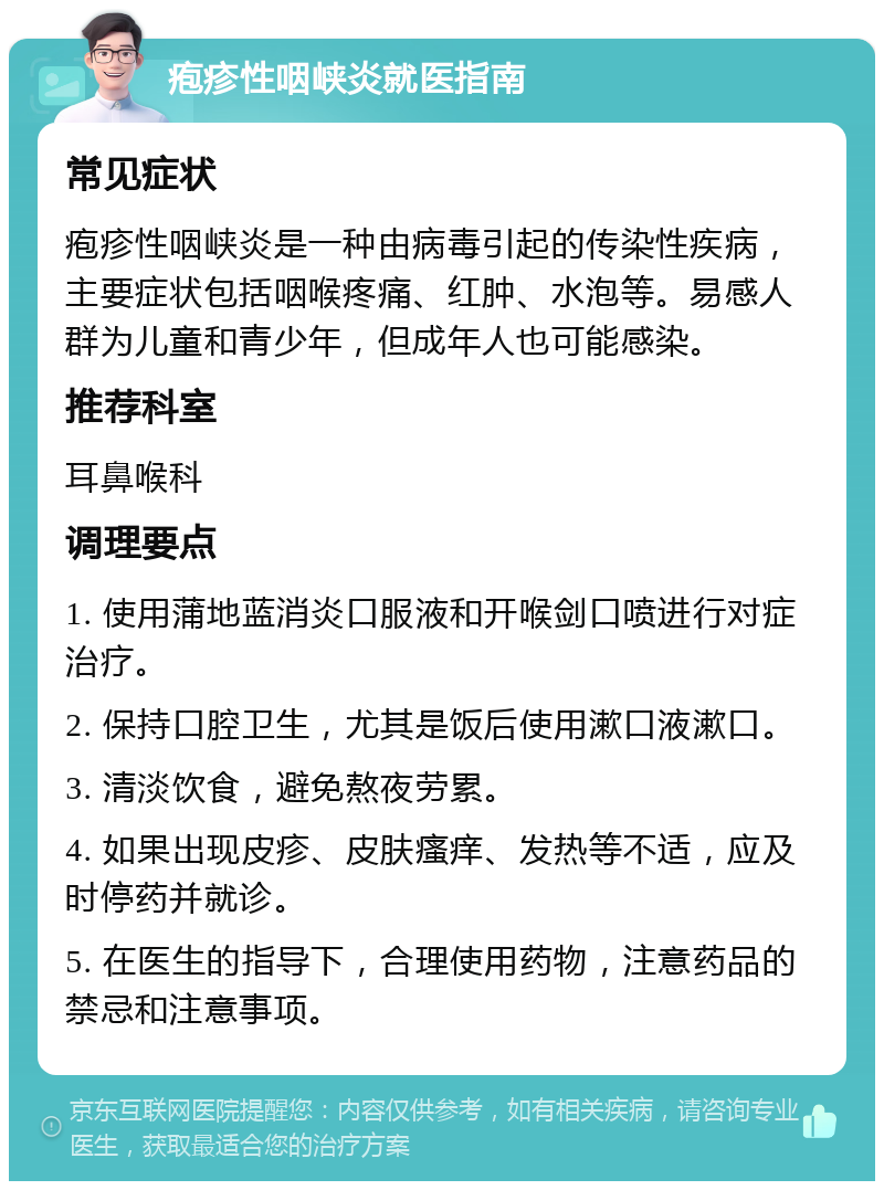 疱疹性咽峡炎就医指南 常见症状 疱疹性咽峡炎是一种由病毒引起的传染性疾病，主要症状包括咽喉疼痛、红肿、水泡等。易感人群为儿童和青少年，但成年人也可能感染。 推荐科室 耳鼻喉科 调理要点 1. 使用蒲地蓝消炎口服液和开喉剑口喷进行对症治疗。 2. 保持口腔卫生，尤其是饭后使用漱口液漱口。 3. 清淡饮食，避免熬夜劳累。 4. 如果出现皮疹、皮肤瘙痒、发热等不适，应及时停药并就诊。 5. 在医生的指导下，合理使用药物，注意药品的禁忌和注意事项。