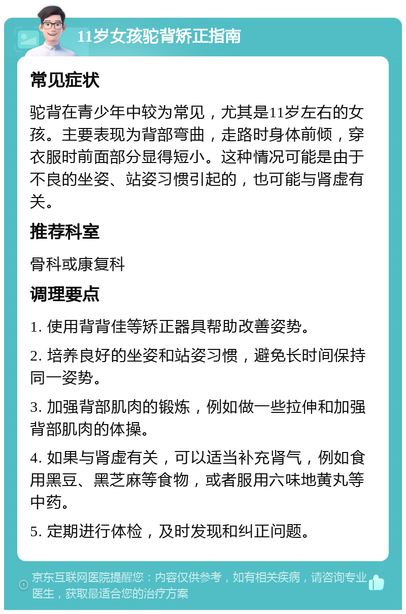 11岁女孩驼背矫正指南 常见症状 驼背在青少年中较为常见，尤其是11岁左右的女孩。主要表现为背部弯曲，走路时身体前倾，穿衣服时前面部分显得短小。这种情况可能是由于不良的坐姿、站姿习惯引起的，也可能与肾虚有关。 推荐科室 骨科或康复科 调理要点 1. 使用背背佳等矫正器具帮助改善姿势。 2. 培养良好的坐姿和站姿习惯，避免长时间保持同一姿势。 3. 加强背部肌肉的锻炼，例如做一些拉伸和加强背部肌肉的体操。 4. 如果与肾虚有关，可以适当补充肾气，例如食用黑豆、黑芝麻等食物，或者服用六味地黄丸等中药。 5. 定期进行体检，及时发现和纠正问题。