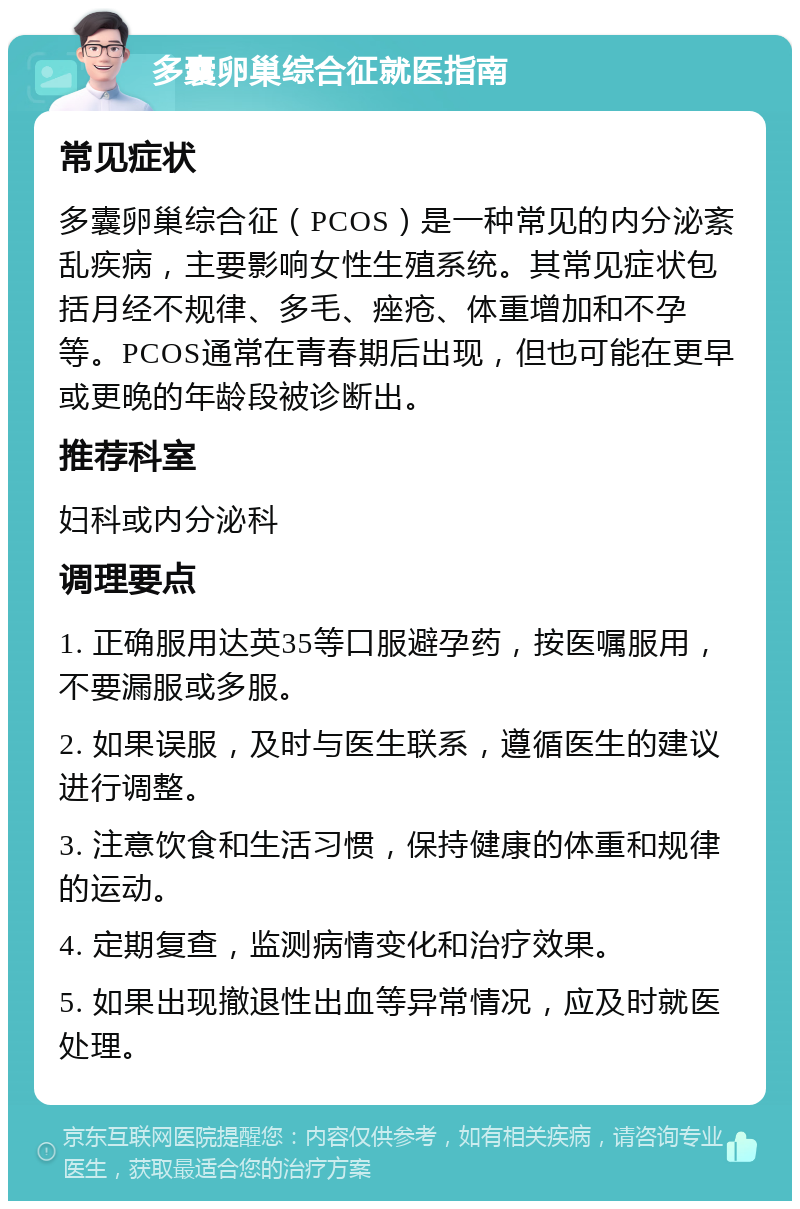 多囊卵巢综合征就医指南 常见症状 多囊卵巢综合征（PCOS）是一种常见的内分泌紊乱疾病，主要影响女性生殖系统。其常见症状包括月经不规律、多毛、痤疮、体重增加和不孕等。PCOS通常在青春期后出现，但也可能在更早或更晚的年龄段被诊断出。 推荐科室 妇科或内分泌科 调理要点 1. 正确服用达英35等口服避孕药，按医嘱服用，不要漏服或多服。 2. 如果误服，及时与医生联系，遵循医生的建议进行调整。 3. 注意饮食和生活习惯，保持健康的体重和规律的运动。 4. 定期复查，监测病情变化和治疗效果。 5. 如果出现撤退性出血等异常情况，应及时就医处理。