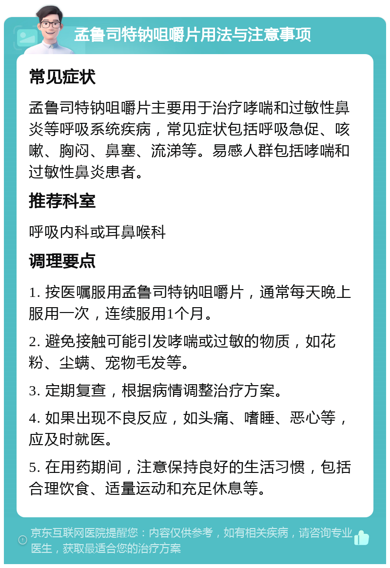 孟鲁司特钠咀嚼片用法与注意事项 常见症状 孟鲁司特钠咀嚼片主要用于治疗哮喘和过敏性鼻炎等呼吸系统疾病，常见症状包括呼吸急促、咳嗽、胸闷、鼻塞、流涕等。易感人群包括哮喘和过敏性鼻炎患者。 推荐科室 呼吸内科或耳鼻喉科 调理要点 1. 按医嘱服用孟鲁司特钠咀嚼片，通常每天晚上服用一次，连续服用1个月。 2. 避免接触可能引发哮喘或过敏的物质，如花粉、尘螨、宠物毛发等。 3. 定期复查，根据病情调整治疗方案。 4. 如果出现不良反应，如头痛、嗜睡、恶心等，应及时就医。 5. 在用药期间，注意保持良好的生活习惯，包括合理饮食、适量运动和充足休息等。