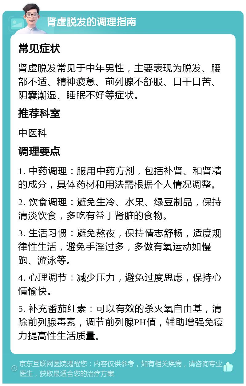 肾虚脱发的调理指南 常见症状 肾虚脱发常见于中年男性，主要表现为脱发、腰部不适、精神疲惫、前列腺不舒服、口干口苦、阴囊潮湿、睡眠不好等症状。 推荐科室 中医科 调理要点 1. 中药调理：服用中药方剂，包括补肾、和肾精的成分，具体药材和用法需根据个人情况调整。 2. 饮食调理：避免生冷、水果、绿豆制品，保持清淡饮食，多吃有益于肾脏的食物。 3. 生活习惯：避免熬夜，保持情志舒畅，适度规律性生活，避免手淫过多，多做有氧运动如慢跑、游泳等。 4. 心理调节：减少压力，避免过度思虑，保持心情愉快。 5. 补充番茄红素：可以有效的杀灭氧自由基，清除前列腺毒素，调节前列腺PH值，辅助增强免疫力提高性生活质量。