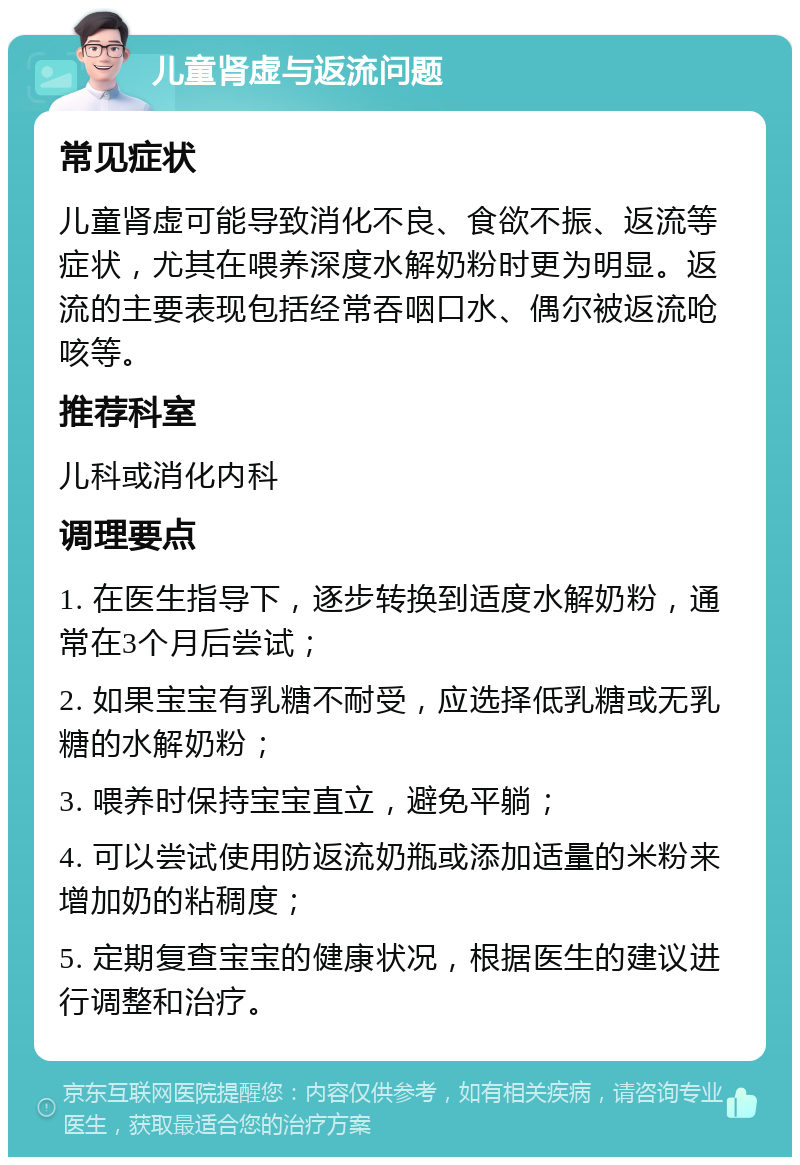 儿童肾虚与返流问题 常见症状 儿童肾虚可能导致消化不良、食欲不振、返流等症状，尤其在喂养深度水解奶粉时更为明显。返流的主要表现包括经常吞咽口水、偶尔被返流呛咳等。 推荐科室 儿科或消化内科 调理要点 1. 在医生指导下，逐步转换到适度水解奶粉，通常在3个月后尝试； 2. 如果宝宝有乳糖不耐受，应选择低乳糖或无乳糖的水解奶粉； 3. 喂养时保持宝宝直立，避免平躺； 4. 可以尝试使用防返流奶瓶或添加适量的米粉来增加奶的粘稠度； 5. 定期复查宝宝的健康状况，根据医生的建议进行调整和治疗。