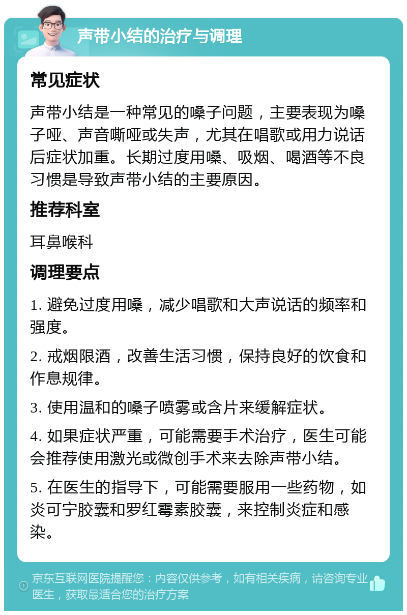 声带小结的治疗与调理 常见症状 声带小结是一种常见的嗓子问题，主要表现为嗓子哑、声音嘶哑或失声，尤其在唱歌或用力说话后症状加重。长期过度用嗓、吸烟、喝酒等不良习惯是导致声带小结的主要原因。 推荐科室 耳鼻喉科 调理要点 1. 避免过度用嗓，减少唱歌和大声说话的频率和强度。 2. 戒烟限酒，改善生活习惯，保持良好的饮食和作息规律。 3. 使用温和的嗓子喷雾或含片来缓解症状。 4. 如果症状严重，可能需要手术治疗，医生可能会推荐使用激光或微创手术来去除声带小结。 5. 在医生的指导下，可能需要服用一些药物，如炎可宁胶囊和罗红霉素胶囊，来控制炎症和感染。