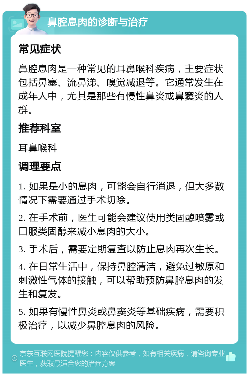 鼻腔息肉的诊断与治疗 常见症状 鼻腔息肉是一种常见的耳鼻喉科疾病，主要症状包括鼻塞、流鼻涕、嗅觉减退等。它通常发生在成年人中，尤其是那些有慢性鼻炎或鼻窦炎的人群。 推荐科室 耳鼻喉科 调理要点 1. 如果是小的息肉，可能会自行消退，但大多数情况下需要通过手术切除。 2. 在手术前，医生可能会建议使用类固醇喷雾或口服类固醇来减小息肉的大小。 3. 手术后，需要定期复查以防止息肉再次生长。 4. 在日常生活中，保持鼻腔清洁，避免过敏原和刺激性气体的接触，可以帮助预防鼻腔息肉的发生和复发。 5. 如果有慢性鼻炎或鼻窦炎等基础疾病，需要积极治疗，以减少鼻腔息肉的风险。