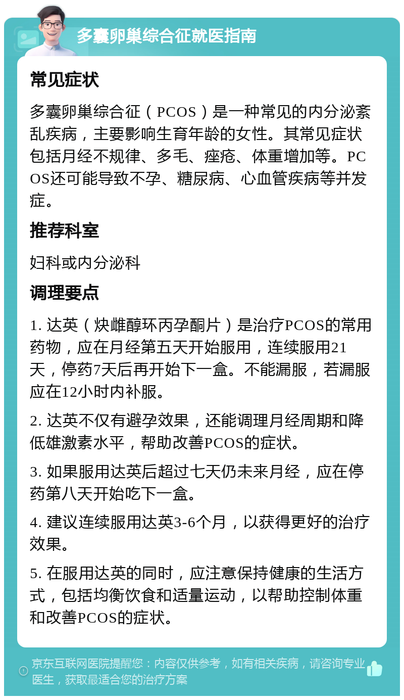 多囊卵巢综合征就医指南 常见症状 多囊卵巢综合征（PCOS）是一种常见的内分泌紊乱疾病，主要影响生育年龄的女性。其常见症状包括月经不规律、多毛、痤疮、体重增加等。PCOS还可能导致不孕、糖尿病、心血管疾病等并发症。 推荐科室 妇科或内分泌科 调理要点 1. 达英（炔雌醇环丙孕酮片）是治疗PCOS的常用药物，应在月经第五天开始服用，连续服用21天，停药7天后再开始下一盒。不能漏服，若漏服应在12小时内补服。 2. 达英不仅有避孕效果，还能调理月经周期和降低雄激素水平，帮助改善PCOS的症状。 3. 如果服用达英后超过七天仍未来月经，应在停药第八天开始吃下一盒。 4. 建议连续服用达英3-6个月，以获得更好的治疗效果。 5. 在服用达英的同时，应注意保持健康的生活方式，包括均衡饮食和适量运动，以帮助控制体重和改善PCOS的症状。