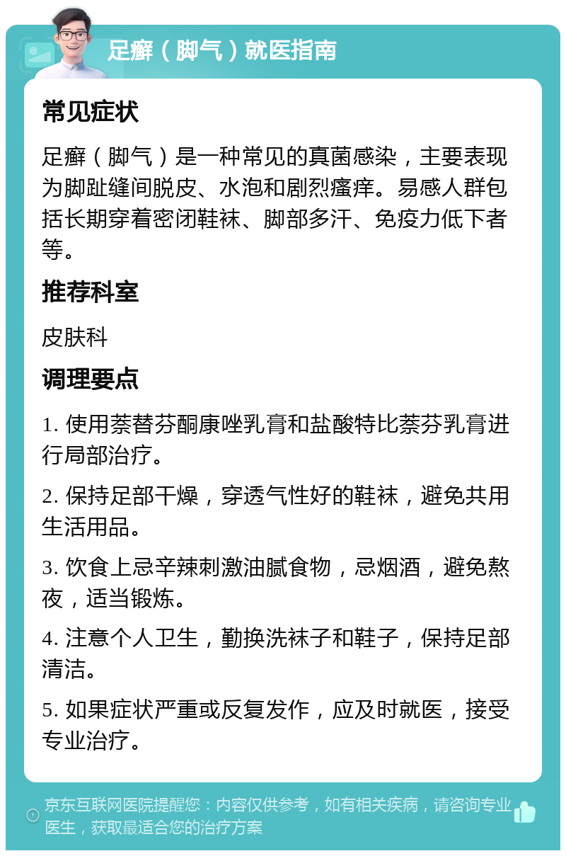 足癣（脚气）就医指南 常见症状 足癣（脚气）是一种常见的真菌感染，主要表现为脚趾缝间脱皮、水泡和剧烈瘙痒。易感人群包括长期穿着密闭鞋袜、脚部多汗、免疫力低下者等。 推荐科室 皮肤科 调理要点 1. 使用萘替芬酮康唑乳膏和盐酸特比萘芬乳膏进行局部治疗。 2. 保持足部干燥，穿透气性好的鞋袜，避免共用生活用品。 3. 饮食上忌辛辣刺激油腻食物，忌烟酒，避免熬夜，适当锻炼。 4. 注意个人卫生，勤换洗袜子和鞋子，保持足部清洁。 5. 如果症状严重或反复发作，应及时就医，接受专业治疗。