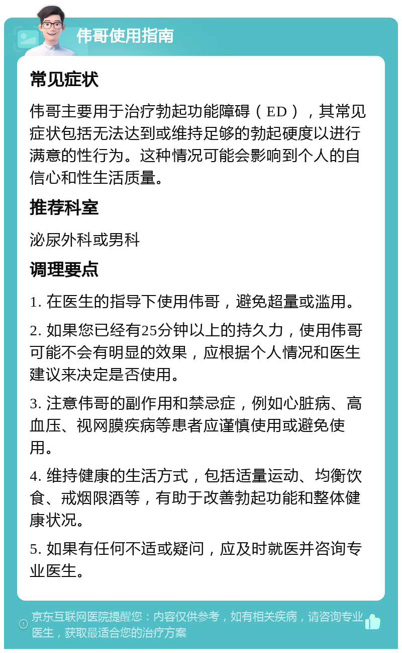 伟哥使用指南 常见症状 伟哥主要用于治疗勃起功能障碍（ED），其常见症状包括无法达到或维持足够的勃起硬度以进行满意的性行为。这种情况可能会影响到个人的自信心和性生活质量。 推荐科室 泌尿外科或男科 调理要点 1. 在医生的指导下使用伟哥，避免超量或滥用。 2. 如果您已经有25分钟以上的持久力，使用伟哥可能不会有明显的效果，应根据个人情况和医生建议来决定是否使用。 3. 注意伟哥的副作用和禁忌症，例如心脏病、高血压、视网膜疾病等患者应谨慎使用或避免使用。 4. 维持健康的生活方式，包括适量运动、均衡饮食、戒烟限酒等，有助于改善勃起功能和整体健康状况。 5. 如果有任何不适或疑问，应及时就医并咨询专业医生。