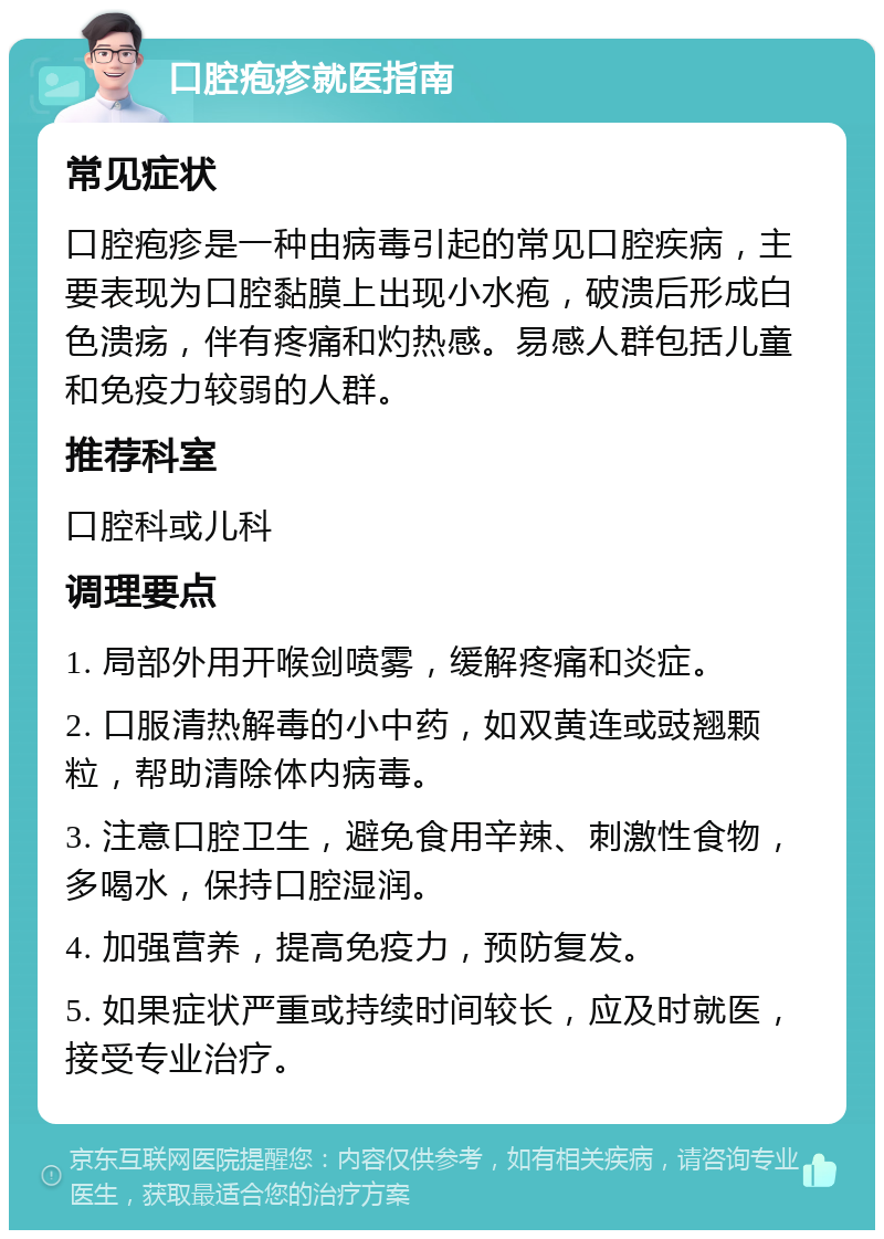 口腔疱疹就医指南 常见症状 口腔疱疹是一种由病毒引起的常见口腔疾病，主要表现为口腔黏膜上出现小水疱，破溃后形成白色溃疡，伴有疼痛和灼热感。易感人群包括儿童和免疫力较弱的人群。 推荐科室 口腔科或儿科 调理要点 1. 局部外用开喉剑喷雾，缓解疼痛和炎症。 2. 口服清热解毒的小中药，如双黄连或豉翘颗粒，帮助清除体内病毒。 3. 注意口腔卫生，避免食用辛辣、刺激性食物，多喝水，保持口腔湿润。 4. 加强营养，提高免疫力，预防复发。 5. 如果症状严重或持续时间较长，应及时就医，接受专业治疗。