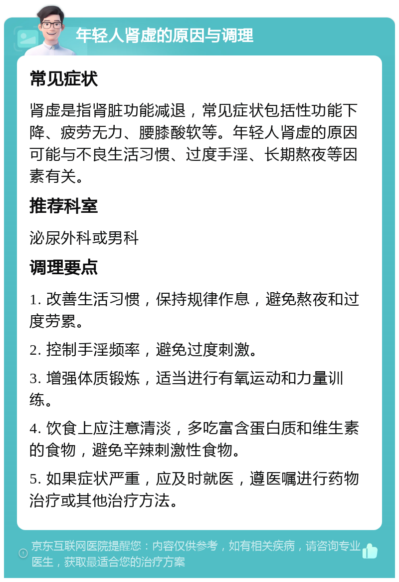 年轻人肾虚的原因与调理 常见症状 肾虚是指肾脏功能减退，常见症状包括性功能下降、疲劳无力、腰膝酸软等。年轻人肾虚的原因可能与不良生活习惯、过度手淫、长期熬夜等因素有关。 推荐科室 泌尿外科或男科 调理要点 1. 改善生活习惯，保持规律作息，避免熬夜和过度劳累。 2. 控制手淫频率，避免过度刺激。 3. 增强体质锻炼，适当进行有氧运动和力量训练。 4. 饮食上应注意清淡，多吃富含蛋白质和维生素的食物，避免辛辣刺激性食物。 5. 如果症状严重，应及时就医，遵医嘱进行药物治疗或其他治疗方法。