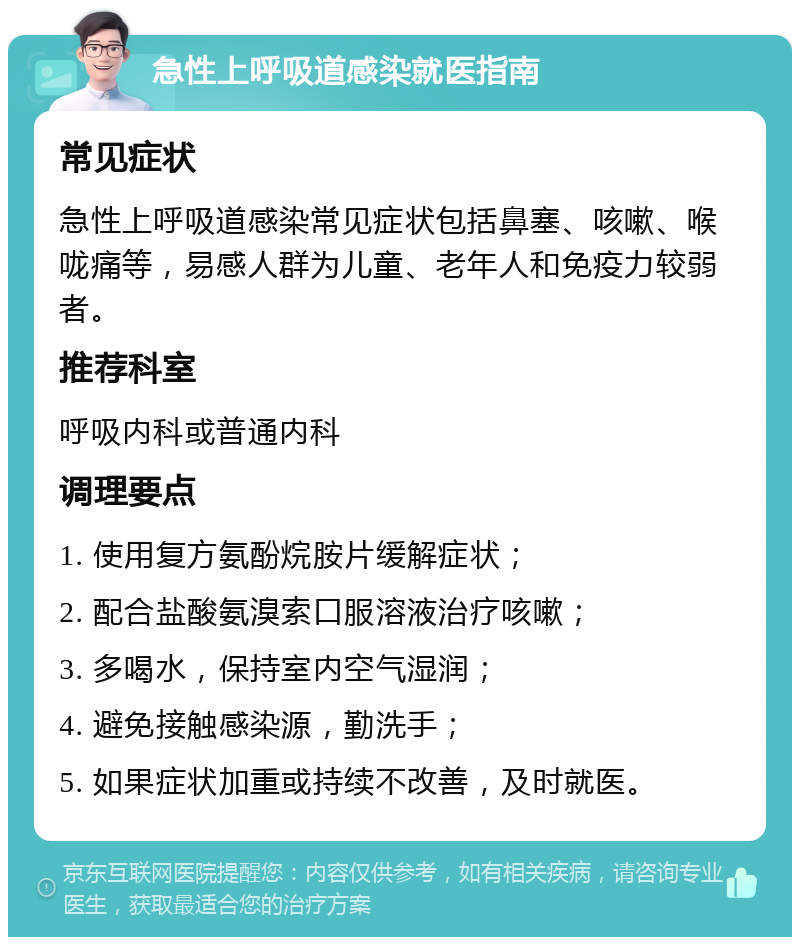 急性上呼吸道感染就医指南 常见症状 急性上呼吸道感染常见症状包括鼻塞、咳嗽、喉咙痛等，易感人群为儿童、老年人和免疫力较弱者。 推荐科室 呼吸内科或普通内科 调理要点 1. 使用复方氨酚烷胺片缓解症状； 2. 配合盐酸氨溴索口服溶液治疗咳嗽； 3. 多喝水，保持室内空气湿润； 4. 避免接触感染源，勤洗手； 5. 如果症状加重或持续不改善，及时就医。