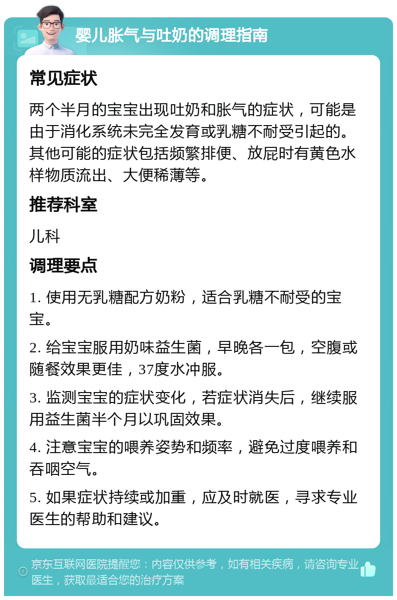 婴儿胀气与吐奶的调理指南 常见症状 两个半月的宝宝出现吐奶和胀气的症状，可能是由于消化系统未完全发育或乳糖不耐受引起的。其他可能的症状包括频繁排便、放屁时有黄色水样物质流出、大便稀薄等。 推荐科室 儿科 调理要点 1. 使用无乳糖配方奶粉，适合乳糖不耐受的宝宝。 2. 给宝宝服用奶味益生菌，早晚各一包，空腹或随餐效果更佳，37度水冲服。 3. 监测宝宝的症状变化，若症状消失后，继续服用益生菌半个月以巩固效果。 4. 注意宝宝的喂养姿势和频率，避免过度喂养和吞咽空气。 5. 如果症状持续或加重，应及时就医，寻求专业医生的帮助和建议。