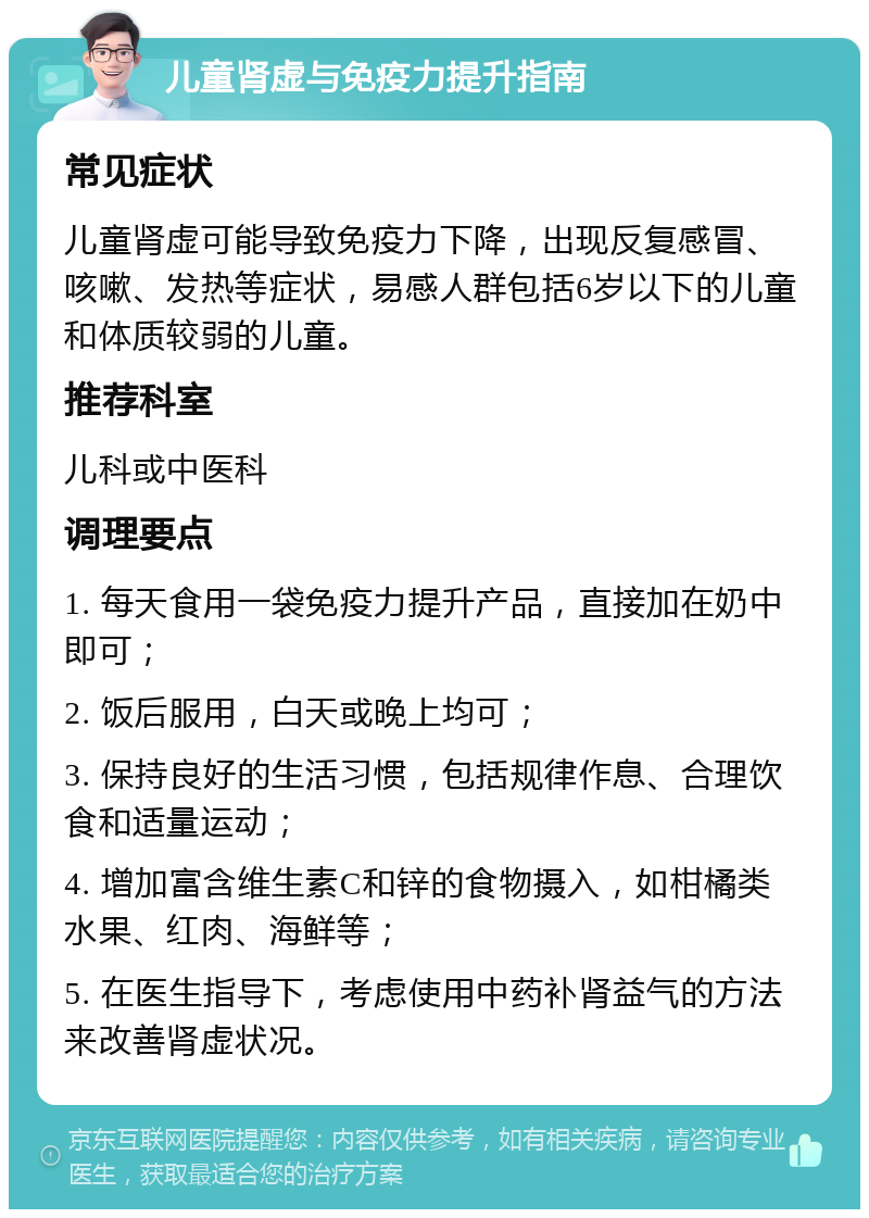 儿童肾虚与免疫力提升指南 常见症状 儿童肾虚可能导致免疫力下降，出现反复感冒、咳嗽、发热等症状，易感人群包括6岁以下的儿童和体质较弱的儿童。 推荐科室 儿科或中医科 调理要点 1. 每天食用一袋免疫力提升产品，直接加在奶中即可； 2. 饭后服用，白天或晚上均可； 3. 保持良好的生活习惯，包括规律作息、合理饮食和适量运动； 4. 增加富含维生素C和锌的食物摄入，如柑橘类水果、红肉、海鲜等； 5. 在医生指导下，考虑使用中药补肾益气的方法来改善肾虚状况。