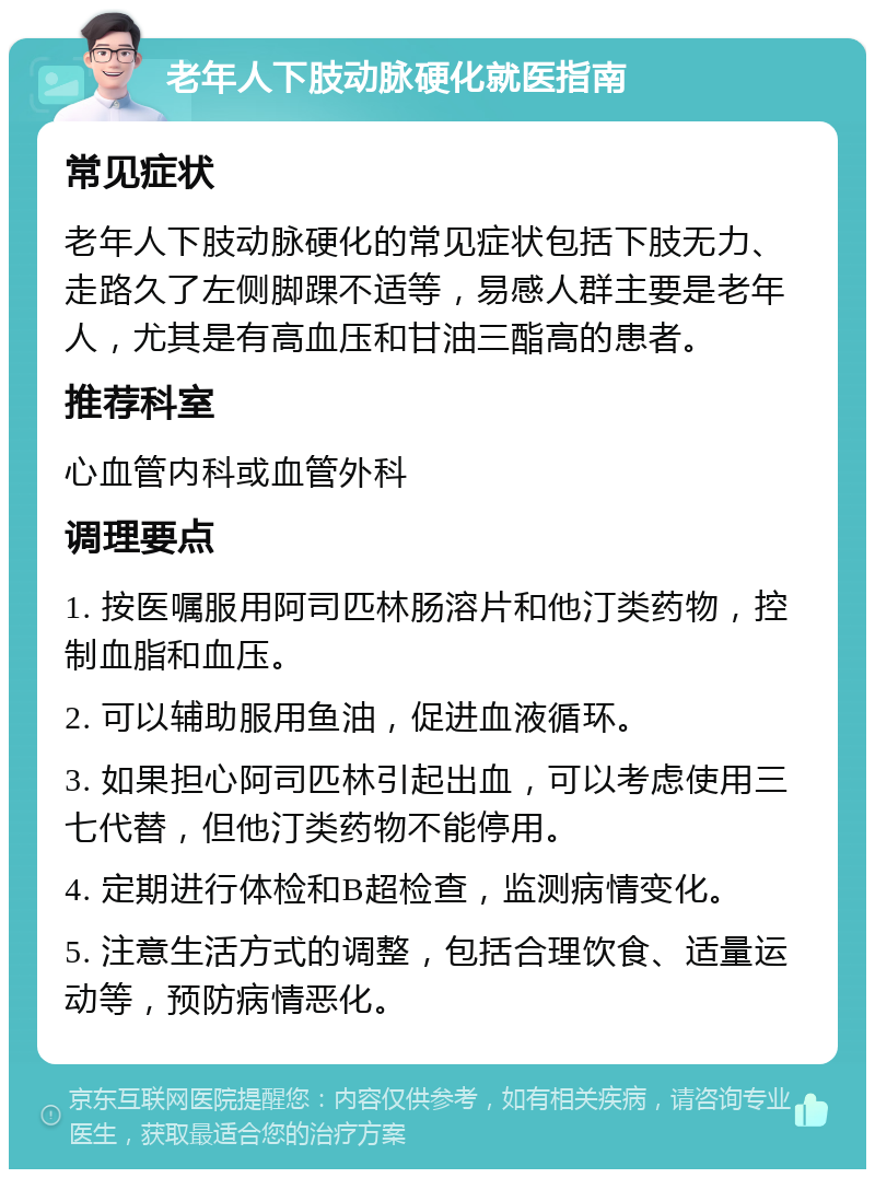 老年人下肢动脉硬化就医指南 常见症状 老年人下肢动脉硬化的常见症状包括下肢无力、走路久了左侧脚踝不适等，易感人群主要是老年人，尤其是有高血压和甘油三酯高的患者。 推荐科室 心血管内科或血管外科 调理要点 1. 按医嘱服用阿司匹林肠溶片和他汀类药物，控制血脂和血压。 2. 可以辅助服用鱼油，促进血液循环。 3. 如果担心阿司匹林引起出血，可以考虑使用三七代替，但他汀类药物不能停用。 4. 定期进行体检和B超检查，监测病情变化。 5. 注意生活方式的调整，包括合理饮食、适量运动等，预防病情恶化。