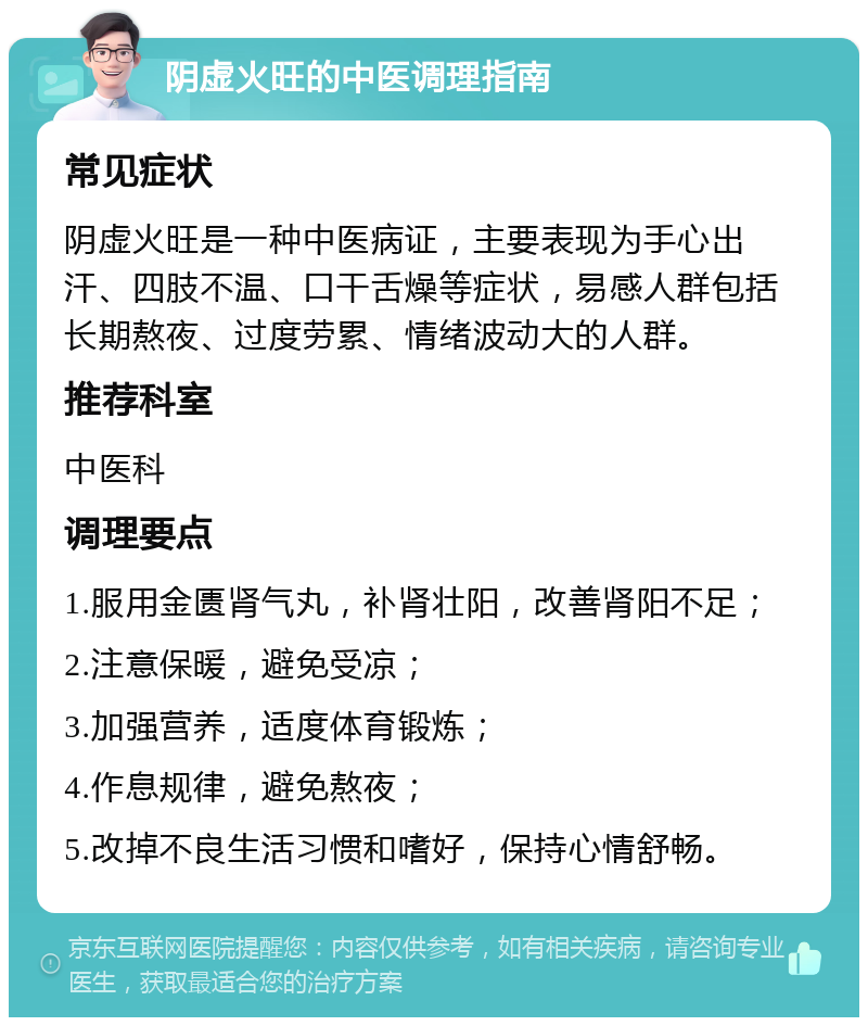 阴虚火旺的中医调理指南 常见症状 阴虚火旺是一种中医病证，主要表现为手心出汗、四肢不温、口干舌燥等症状，易感人群包括长期熬夜、过度劳累、情绪波动大的人群。 推荐科室 中医科 调理要点 1.服用金匮肾气丸，补肾壮阳，改善肾阳不足； 2.注意保暖，避免受凉； 3.加强营养，适度体育锻炼； 4.作息规律，避免熬夜； 5.改掉不良生活习惯和嗜好，保持心情舒畅。