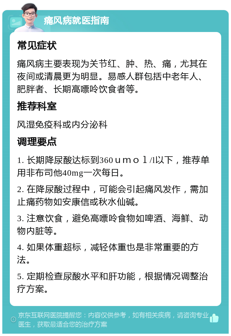 痛风病就医指南 常见症状 痛风病主要表现为关节红、肿、热、痛，尤其在夜间或清晨更为明显。易感人群包括中老年人、肥胖者、长期高嘌呤饮食者等。 推荐科室 风湿免疫科或内分泌科 调理要点 1. 长期降尿酸达标到360ｕｍｏｌ/l以下，推荐单用非布司他40mg一次每日。 2. 在降尿酸过程中，可能会引起痛风发作，需加止痛药物如安康信或秋水仙碱。 3. 注意饮食，避免高嘌呤食物如啤酒、海鲜、动物内脏等。 4. 如果体重超标，减轻体重也是非常重要的方法。 5. 定期检查尿酸水平和肝功能，根据情况调整治疗方案。