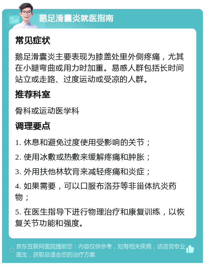 鹅足滑囊炎就医指南 常见症状 鹅足滑囊炎主要表现为膝盖处里外侧疼痛，尤其在小腿弯曲或用力时加重。易感人群包括长时间站立或走路、过度运动或受凉的人群。 推荐科室 骨科或运动医学科 调理要点 1. 休息和避免过度使用受影响的关节； 2. 使用冰敷或热敷来缓解疼痛和肿胀； 3. 外用扶他林软膏来减轻疼痛和炎症； 4. 如果需要，可以口服布洛芬等非甾体抗炎药物； 5. 在医生指导下进行物理治疗和康复训练，以恢复关节功能和强度。