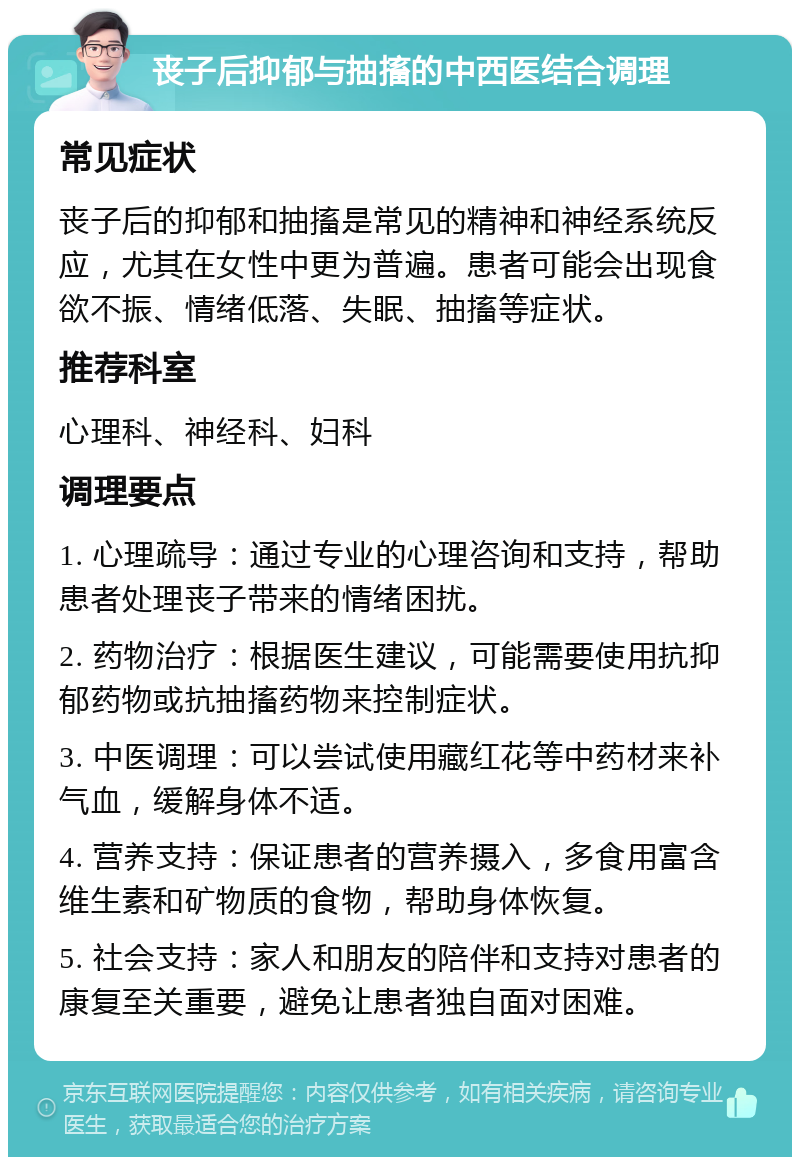 丧子后抑郁与抽搐的中西医结合调理 常见症状 丧子后的抑郁和抽搐是常见的精神和神经系统反应，尤其在女性中更为普遍。患者可能会出现食欲不振、情绪低落、失眠、抽搐等症状。 推荐科室 心理科、神经科、妇科 调理要点 1. 心理疏导：通过专业的心理咨询和支持，帮助患者处理丧子带来的情绪困扰。 2. 药物治疗：根据医生建议，可能需要使用抗抑郁药物或抗抽搐药物来控制症状。 3. 中医调理：可以尝试使用藏红花等中药材来补气血，缓解身体不适。 4. 营养支持：保证患者的营养摄入，多食用富含维生素和矿物质的食物，帮助身体恢复。 5. 社会支持：家人和朋友的陪伴和支持对患者的康复至关重要，避免让患者独自面对困难。