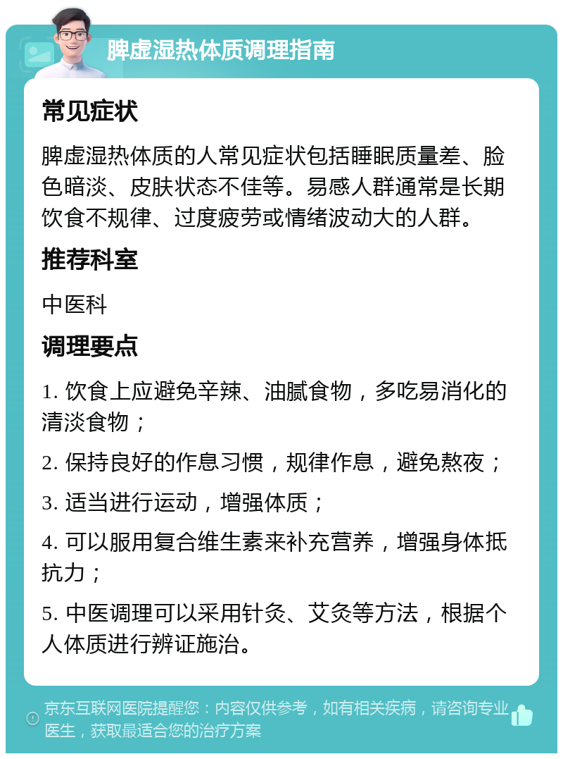 脾虚湿热体质调理指南 常见症状 脾虚湿热体质的人常见症状包括睡眠质量差、脸色暗淡、皮肤状态不佳等。易感人群通常是长期饮食不规律、过度疲劳或情绪波动大的人群。 推荐科室 中医科 调理要点 1. 饮食上应避免辛辣、油腻食物，多吃易消化的清淡食物； 2. 保持良好的作息习惯，规律作息，避免熬夜； 3. 适当进行运动，增强体质； 4. 可以服用复合维生素来补充营养，增强身体抵抗力； 5. 中医调理可以采用针灸、艾灸等方法，根据个人体质进行辨证施治。