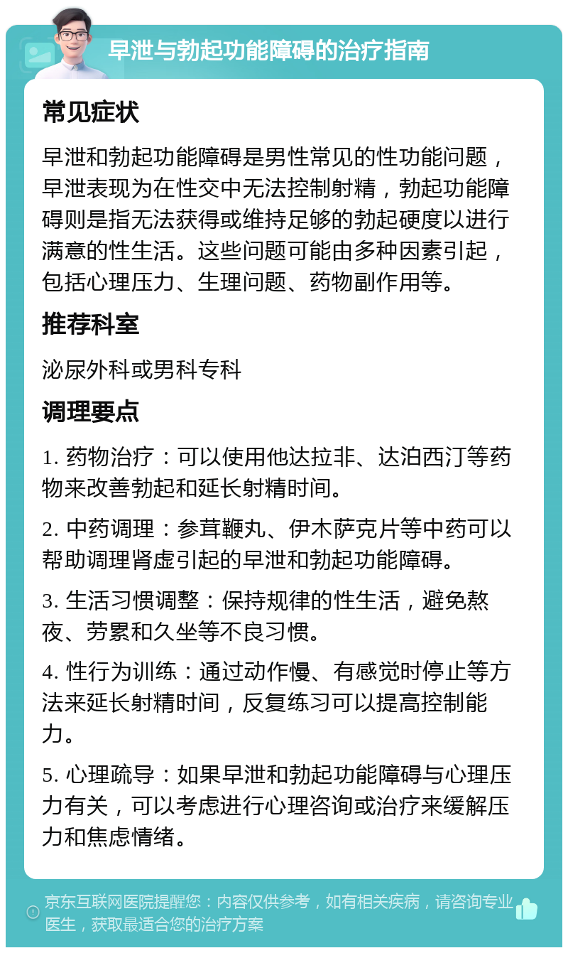 早泄与勃起功能障碍的治疗指南 常见症状 早泄和勃起功能障碍是男性常见的性功能问题，早泄表现为在性交中无法控制射精，勃起功能障碍则是指无法获得或维持足够的勃起硬度以进行满意的性生活。这些问题可能由多种因素引起，包括心理压力、生理问题、药物副作用等。 推荐科室 泌尿外科或男科专科 调理要点 1. 药物治疗：可以使用他达拉非、达泊西汀等药物来改善勃起和延长射精时间。 2. 中药调理：参茸鞭丸、伊木萨克片等中药可以帮助调理肾虚引起的早泄和勃起功能障碍。 3. 生活习惯调整：保持规律的性生活，避免熬夜、劳累和久坐等不良习惯。 4. 性行为训练：通过动作慢、有感觉时停止等方法来延长射精时间，反复练习可以提高控制能力。 5. 心理疏导：如果早泄和勃起功能障碍与心理压力有关，可以考虑进行心理咨询或治疗来缓解压力和焦虑情绪。