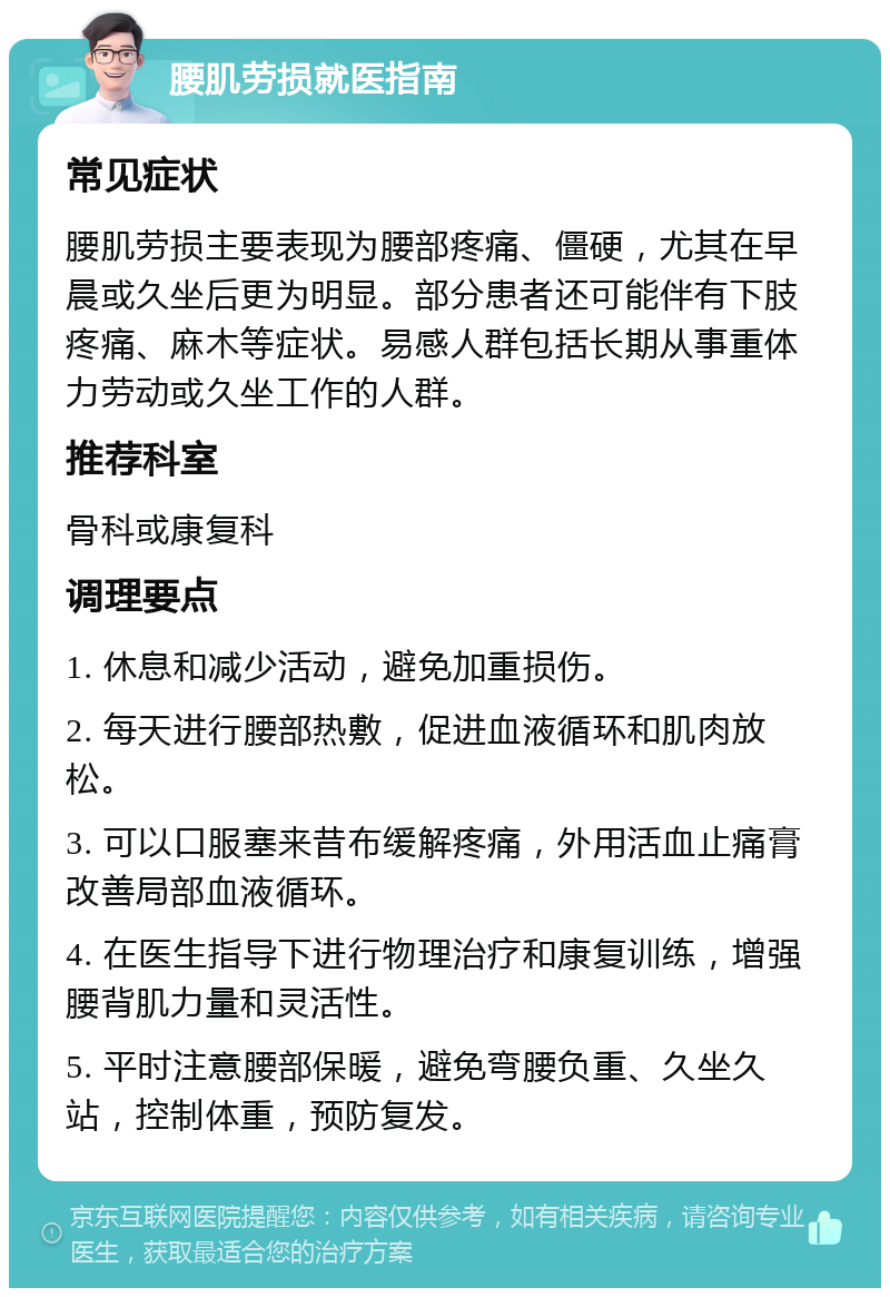 腰肌劳损就医指南 常见症状 腰肌劳损主要表现为腰部疼痛、僵硬，尤其在早晨或久坐后更为明显。部分患者还可能伴有下肢疼痛、麻木等症状。易感人群包括长期从事重体力劳动或久坐工作的人群。 推荐科室 骨科或康复科 调理要点 1. 休息和减少活动，避免加重损伤。 2. 每天进行腰部热敷，促进血液循环和肌肉放松。 3. 可以口服塞来昔布缓解疼痛，外用活血止痛膏改善局部血液循环。 4. 在医生指导下进行物理治疗和康复训练，增强腰背肌力量和灵活性。 5. 平时注意腰部保暖，避免弯腰负重、久坐久站，控制体重，预防复发。