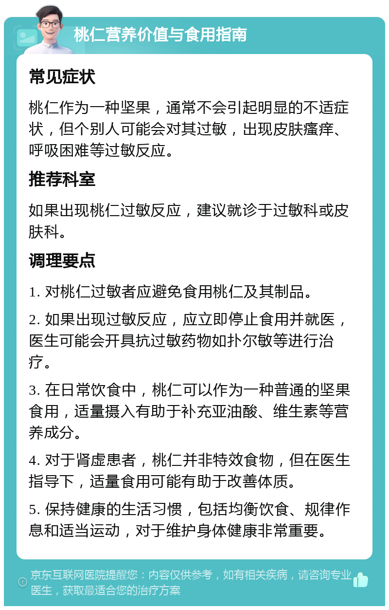 桃仁营养价值与食用指南 常见症状 桃仁作为一种坚果，通常不会引起明显的不适症状，但个别人可能会对其过敏，出现皮肤瘙痒、呼吸困难等过敏反应。 推荐科室 如果出现桃仁过敏反应，建议就诊于过敏科或皮肤科。 调理要点 1. 对桃仁过敏者应避免食用桃仁及其制品。 2. 如果出现过敏反应，应立即停止食用并就医，医生可能会开具抗过敏药物如扑尔敏等进行治疗。 3. 在日常饮食中，桃仁可以作为一种普通的坚果食用，适量摄入有助于补充亚油酸、维生素等营养成分。 4. 对于肾虚患者，桃仁并非特效食物，但在医生指导下，适量食用可能有助于改善体质。 5. 保持健康的生活习惯，包括均衡饮食、规律作息和适当运动，对于维护身体健康非常重要。