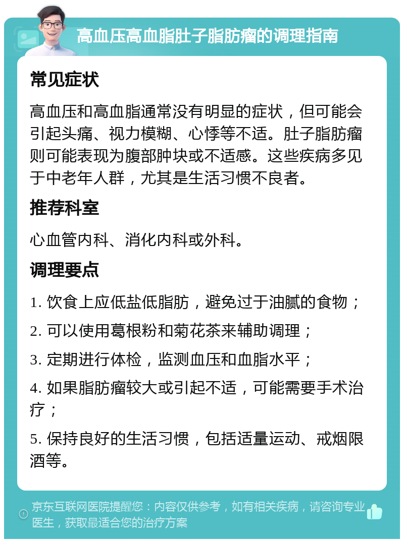 高血压高血脂肚子脂肪瘤的调理指南 常见症状 高血压和高血脂通常没有明显的症状，但可能会引起头痛、视力模糊、心悸等不适。肚子脂肪瘤则可能表现为腹部肿块或不适感。这些疾病多见于中老年人群，尤其是生活习惯不良者。 推荐科室 心血管内科、消化内科或外科。 调理要点 1. 饮食上应低盐低脂肪，避免过于油腻的食物； 2. 可以使用葛根粉和菊花茶来辅助调理； 3. 定期进行体检，监测血压和血脂水平； 4. 如果脂肪瘤较大或引起不适，可能需要手术治疗； 5. 保持良好的生活习惯，包括适量运动、戒烟限酒等。