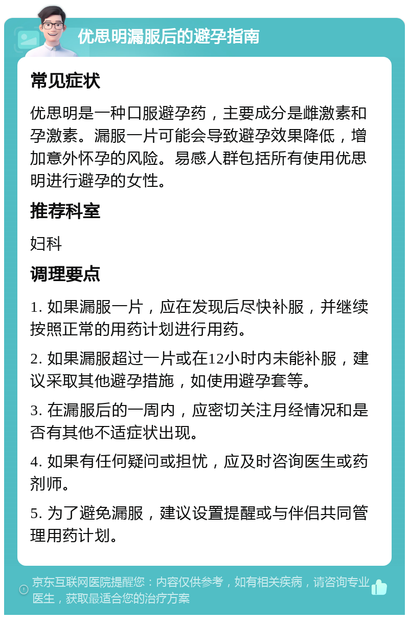 优思明漏服后的避孕指南 常见症状 优思明是一种口服避孕药，主要成分是雌激素和孕激素。漏服一片可能会导致避孕效果降低，增加意外怀孕的风险。易感人群包括所有使用优思明进行避孕的女性。 推荐科室 妇科 调理要点 1. 如果漏服一片，应在发现后尽快补服，并继续按照正常的用药计划进行用药。 2. 如果漏服超过一片或在12小时内未能补服，建议采取其他避孕措施，如使用避孕套等。 3. 在漏服后的一周内，应密切关注月经情况和是否有其他不适症状出现。 4. 如果有任何疑问或担忧，应及时咨询医生或药剂师。 5. 为了避免漏服，建议设置提醒或与伴侣共同管理用药计划。