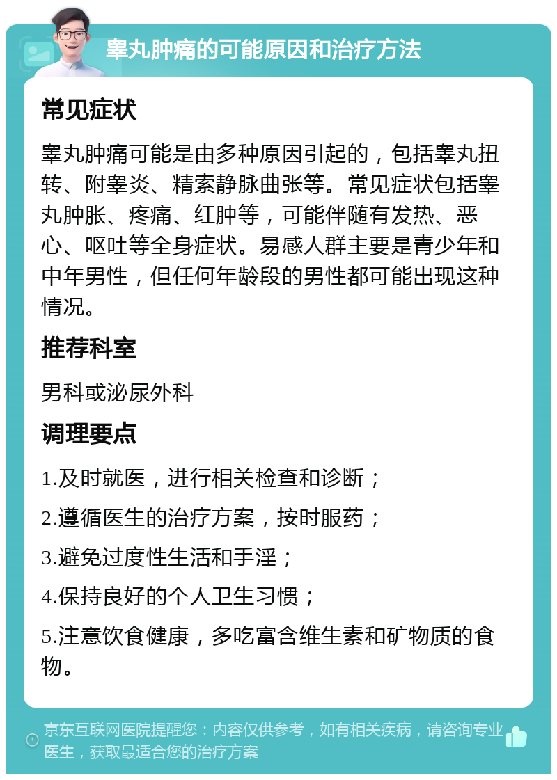 睾丸肿痛的可能原因和治疗方法 常见症状 睾丸肿痛可能是由多种原因引起的，包括睾丸扭转、附睾炎、精索静脉曲张等。常见症状包括睾丸肿胀、疼痛、红肿等，可能伴随有发热、恶心、呕吐等全身症状。易感人群主要是青少年和中年男性，但任何年龄段的男性都可能出现这种情况。 推荐科室 男科或泌尿外科 调理要点 1.及时就医，进行相关检查和诊断； 2.遵循医生的治疗方案，按时服药； 3.避免过度性生活和手淫； 4.保持良好的个人卫生习惯； 5.注意饮食健康，多吃富含维生素和矿物质的食物。