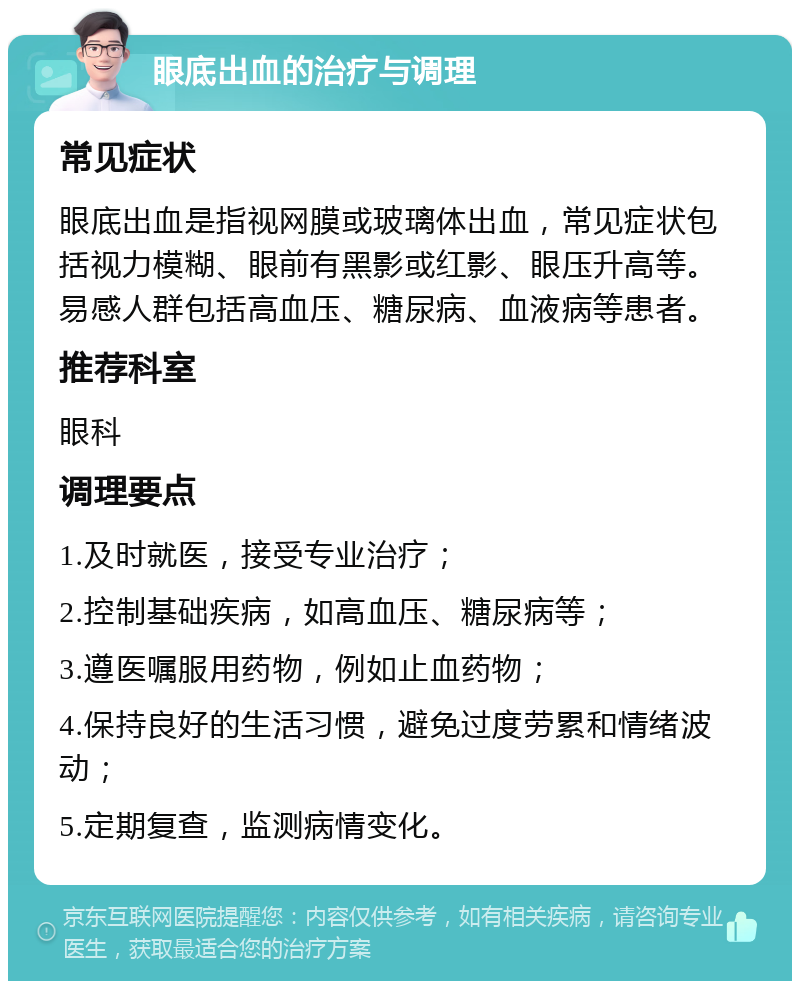 眼底出血的治疗与调理 常见症状 眼底出血是指视网膜或玻璃体出血，常见症状包括视力模糊、眼前有黑影或红影、眼压升高等。易感人群包括高血压、糖尿病、血液病等患者。 推荐科室 眼科 调理要点 1.及时就医，接受专业治疗； 2.控制基础疾病，如高血压、糖尿病等； 3.遵医嘱服用药物，例如止血药物； 4.保持良好的生活习惯，避免过度劳累和情绪波动； 5.定期复查，监测病情变化。