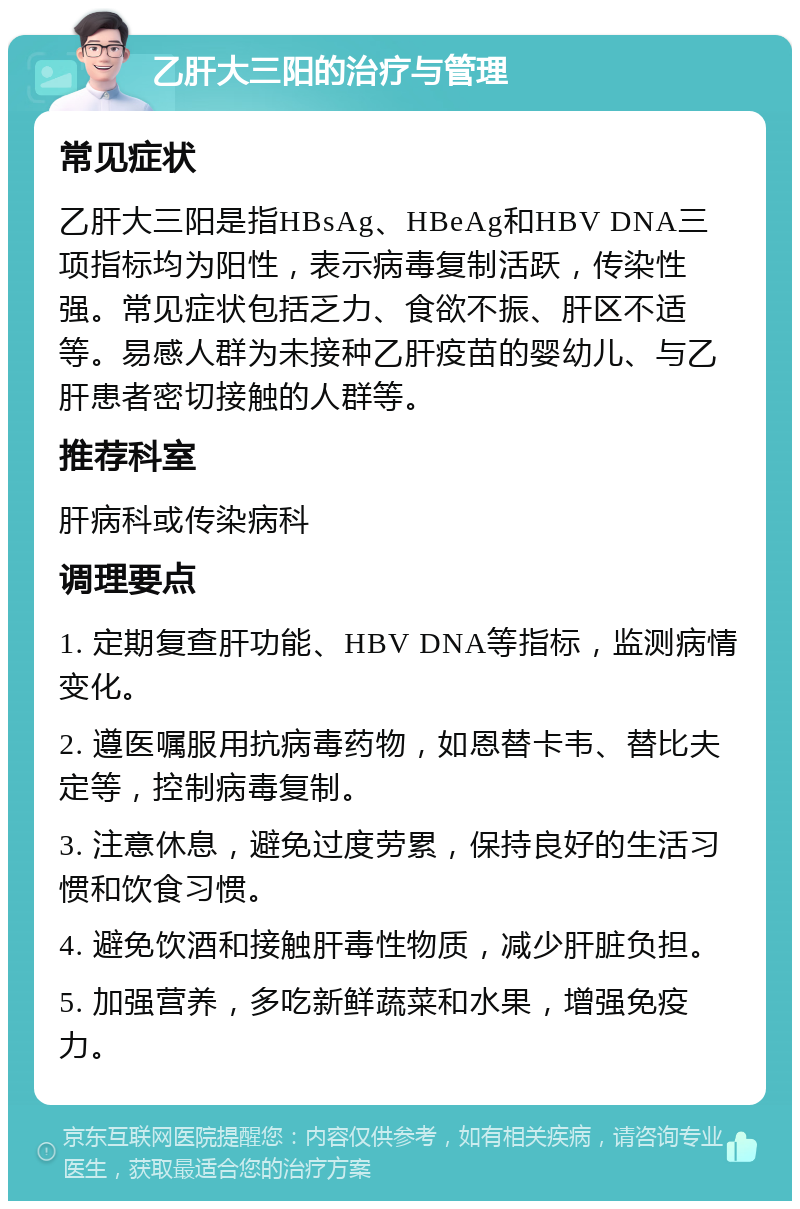 乙肝大三阳的治疗与管理 常见症状 乙肝大三阳是指HBsAg、HBeAg和HBV DNA三项指标均为阳性，表示病毒复制活跃，传染性强。常见症状包括乏力、食欲不振、肝区不适等。易感人群为未接种乙肝疫苗的婴幼儿、与乙肝患者密切接触的人群等。 推荐科室 肝病科或传染病科 调理要点 1. 定期复查肝功能、HBV DNA等指标，监测病情变化。 2. 遵医嘱服用抗病毒药物，如恩替卡韦、替比夫定等，控制病毒复制。 3. 注意休息，避免过度劳累，保持良好的生活习惯和饮食习惯。 4. 避免饮酒和接触肝毒性物质，减少肝脏负担。 5. 加强营养，多吃新鲜蔬菜和水果，增强免疫力。