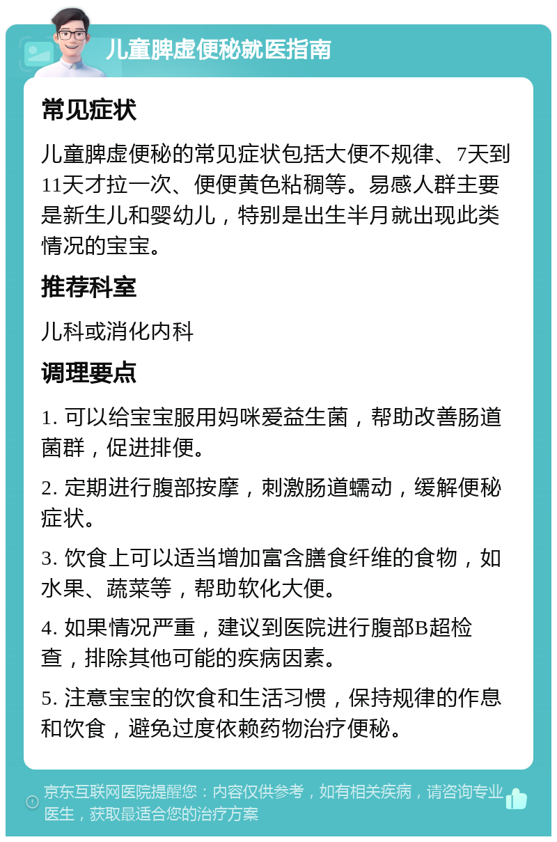 儿童脾虚便秘就医指南 常见症状 儿童脾虚便秘的常见症状包括大便不规律、7天到11天才拉一次、便便黄色粘稠等。易感人群主要是新生儿和婴幼儿，特别是出生半月就出现此类情况的宝宝。 推荐科室 儿科或消化内科 调理要点 1. 可以给宝宝服用妈咪爱益生菌，帮助改善肠道菌群，促进排便。 2. 定期进行腹部按摩，刺激肠道蠕动，缓解便秘症状。 3. 饮食上可以适当增加富含膳食纤维的食物，如水果、蔬菜等，帮助软化大便。 4. 如果情况严重，建议到医院进行腹部B超检查，排除其他可能的疾病因素。 5. 注意宝宝的饮食和生活习惯，保持规律的作息和饮食，避免过度依赖药物治疗便秘。