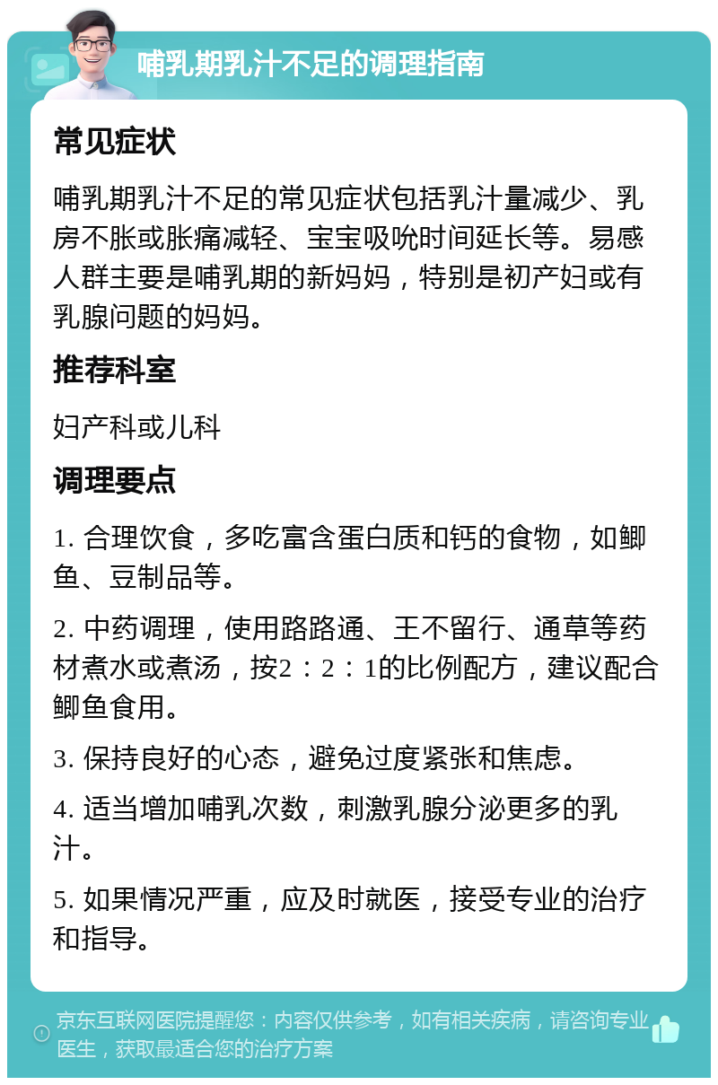 哺乳期乳汁不足的调理指南 常见症状 哺乳期乳汁不足的常见症状包括乳汁量减少、乳房不胀或胀痛减轻、宝宝吸吮时间延长等。易感人群主要是哺乳期的新妈妈，特别是初产妇或有乳腺问题的妈妈。 推荐科室 妇产科或儿科 调理要点 1. 合理饮食，多吃富含蛋白质和钙的食物，如鲫鱼、豆制品等。 2. 中药调理，使用路路通、王不留行、通草等药材煮水或煮汤，按2：2：1的比例配方，建议配合鲫鱼食用。 3. 保持良好的心态，避免过度紧张和焦虑。 4. 适当增加哺乳次数，刺激乳腺分泌更多的乳汁。 5. 如果情况严重，应及时就医，接受专业的治疗和指导。