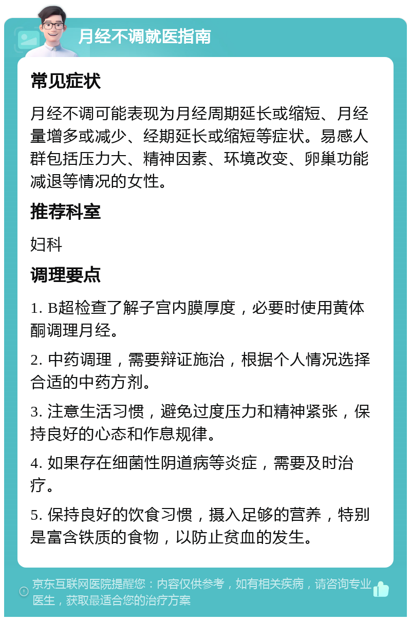 月经不调就医指南 常见症状 月经不调可能表现为月经周期延长或缩短、月经量增多或减少、经期延长或缩短等症状。易感人群包括压力大、精神因素、环境改变、卵巢功能减退等情况的女性。 推荐科室 妇科 调理要点 1. B超检查了解子宫内膜厚度，必要时使用黄体酮调理月经。 2. 中药调理，需要辩证施治，根据个人情况选择合适的中药方剂。 3. 注意生活习惯，避免过度压力和精神紧张，保持良好的心态和作息规律。 4. 如果存在细菌性阴道病等炎症，需要及时治疗。 5. 保持良好的饮食习惯，摄入足够的营养，特别是富含铁质的食物，以防止贫血的发生。