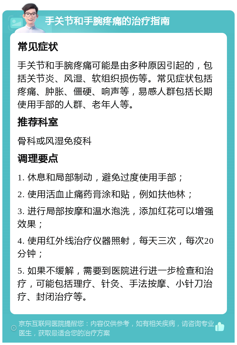 手关节和手腕疼痛的治疗指南 常见症状 手关节和手腕疼痛可能是由多种原因引起的，包括关节炎、风湿、软组织损伤等。常见症状包括疼痛、肿胀、僵硬、响声等，易感人群包括长期使用手部的人群、老年人等。 推荐科室 骨科或风湿免疫科 调理要点 1. 休息和局部制动，避免过度使用手部； 2. 使用活血止痛药膏涂和贴，例如扶他林； 3. 进行局部按摩和温水泡洗，添加红花可以增强效果； 4. 使用红外线治疗仪器照射，每天三次，每次20分钟； 5. 如果不缓解，需要到医院进行进一步检查和治疗，可能包括理疗、针灸、手法按摩、小针刀治疗、封闭治疗等。