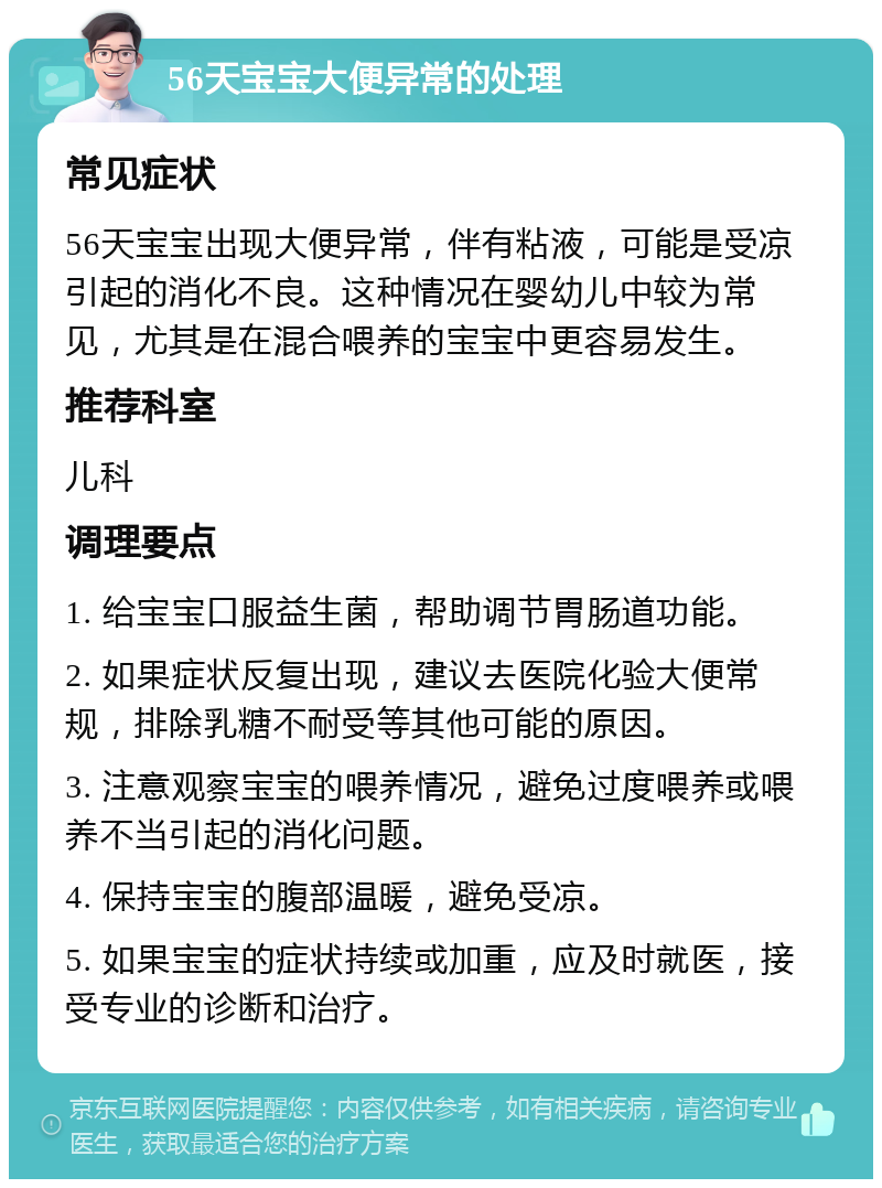 56天宝宝大便异常的处理 常见症状 56天宝宝出现大便异常，伴有粘液，可能是受凉引起的消化不良。这种情况在婴幼儿中较为常见，尤其是在混合喂养的宝宝中更容易发生。 推荐科室 儿科 调理要点 1. 给宝宝口服益生菌，帮助调节胃肠道功能。 2. 如果症状反复出现，建议去医院化验大便常规，排除乳糖不耐受等其他可能的原因。 3. 注意观察宝宝的喂养情况，避免过度喂养或喂养不当引起的消化问题。 4. 保持宝宝的腹部温暖，避免受凉。 5. 如果宝宝的症状持续或加重，应及时就医，接受专业的诊断和治疗。