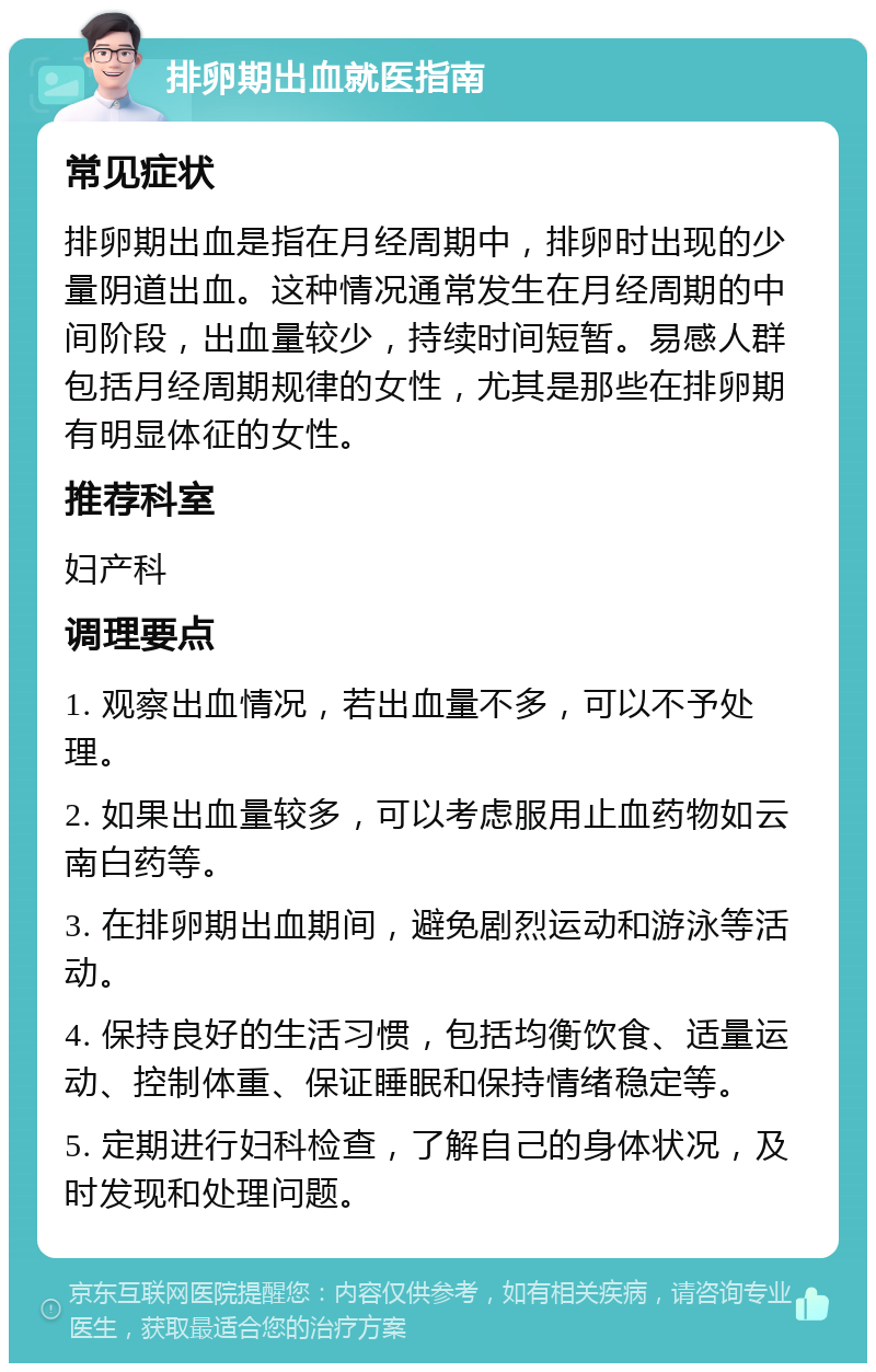 排卵期出血就医指南 常见症状 排卵期出血是指在月经周期中，排卵时出现的少量阴道出血。这种情况通常发生在月经周期的中间阶段，出血量较少，持续时间短暂。易感人群包括月经周期规律的女性，尤其是那些在排卵期有明显体征的女性。 推荐科室 妇产科 调理要点 1. 观察出血情况，若出血量不多，可以不予处理。 2. 如果出血量较多，可以考虑服用止血药物如云南白药等。 3. 在排卵期出血期间，避免剧烈运动和游泳等活动。 4. 保持良好的生活习惯，包括均衡饮食、适量运动、控制体重、保证睡眠和保持情绪稳定等。 5. 定期进行妇科检查，了解自己的身体状况，及时发现和处理问题。