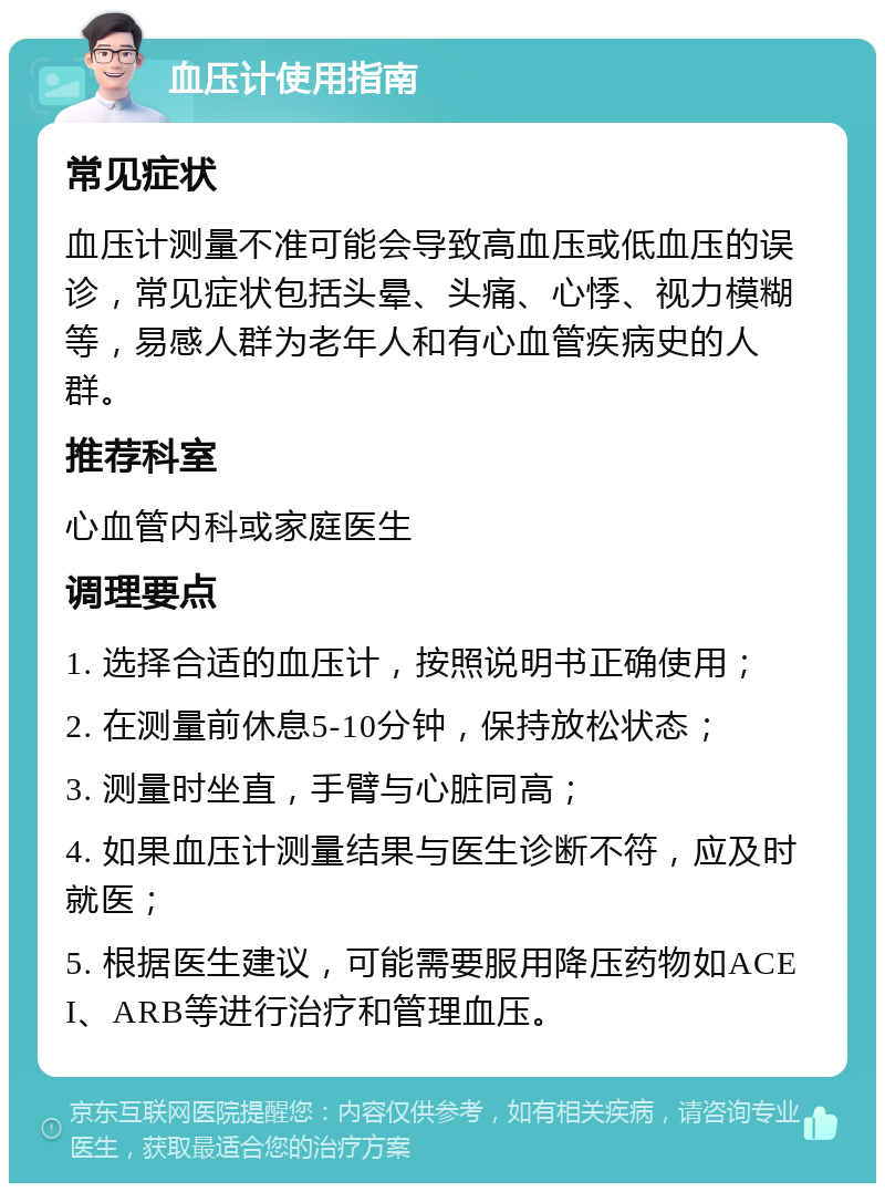 血压计使用指南 常见症状 血压计测量不准可能会导致高血压或低血压的误诊，常见症状包括头晕、头痛、心悸、视力模糊等，易感人群为老年人和有心血管疾病史的人群。 推荐科室 心血管内科或家庭医生 调理要点 1. 选择合适的血压计，按照说明书正确使用； 2. 在测量前休息5-10分钟，保持放松状态； 3. 测量时坐直，手臂与心脏同高； 4. 如果血压计测量结果与医生诊断不符，应及时就医； 5. 根据医生建议，可能需要服用降压药物如ACEI、ARB等进行治疗和管理血压。