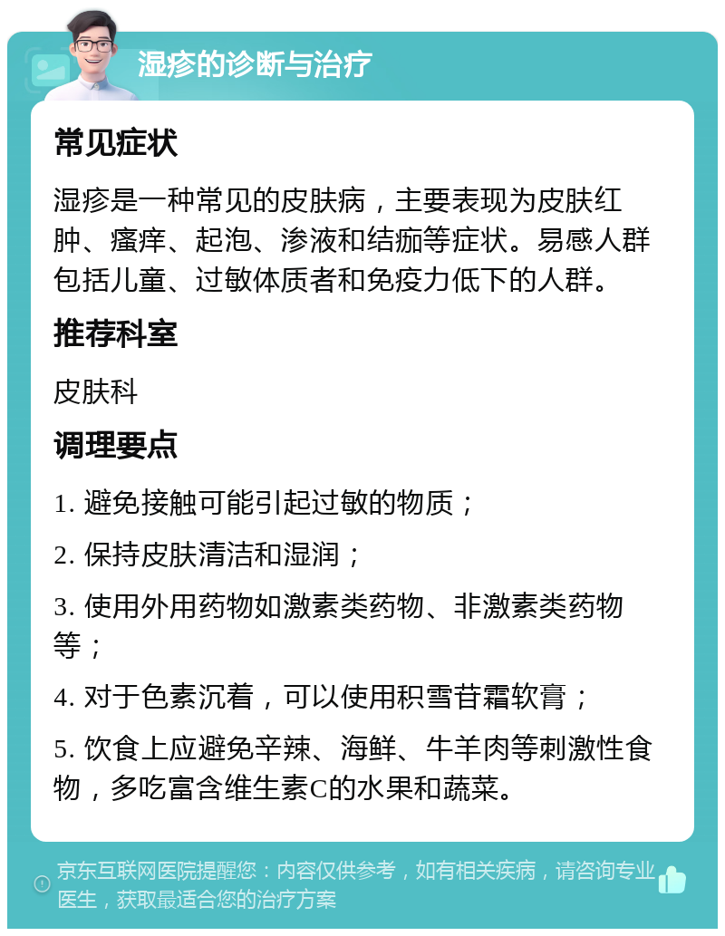 湿疹的诊断与治疗 常见症状 湿疹是一种常见的皮肤病，主要表现为皮肤红肿、瘙痒、起泡、渗液和结痂等症状。易感人群包括儿童、过敏体质者和免疫力低下的人群。 推荐科室 皮肤科 调理要点 1. 避免接触可能引起过敏的物质； 2. 保持皮肤清洁和湿润； 3. 使用外用药物如激素类药物、非激素类药物等； 4. 对于色素沉着，可以使用积雪苷霜软膏； 5. 饮食上应避免辛辣、海鲜、牛羊肉等刺激性食物，多吃富含维生素C的水果和蔬菜。